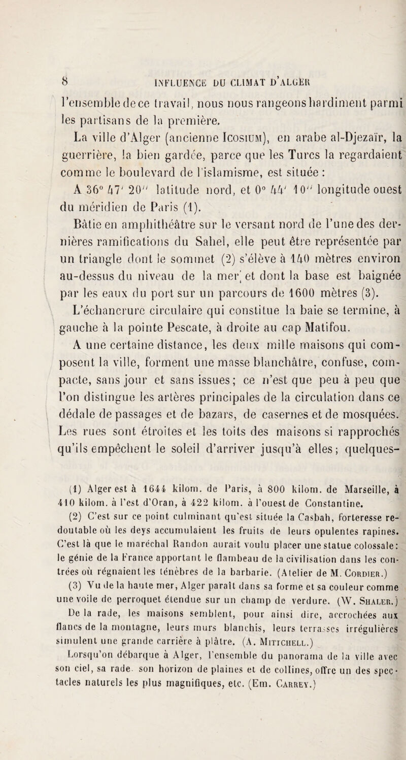 l'ensemble dece travail, nous nous rangeons hardiment parmi les partisans de la première. La ville d’Alger (ancienne Icosium), en arabe al-Djezaïr, la guerrière, la bien gardée, parce que les Turcs la regardaient comme le boulevard de l’islamisme, est située : À 36° Zi T 20 latitude nord, et 0° l\k‘ 10 longitude ouest du méridien de Paris (1). Bâtie en amphithéâtre sur le versant nord de l’une des der¬ nières ramifications du Sahel, elle peut être représentée par un triangle dont le sommet (2) s’élève à 140 mètres environ au-dessus du niveau de la mer’ et dont la base est baignée par les eaux du port sur un parcours de 1600 mètres (3). L’échancrure circulaire qui constitue la baie se termine, à gauche à la pointe Pescate, à droite au cap Matifou. A une certaine distance, les deux mille maisons qui com¬ posent la ville, forment une masse blanchâtre, confuse, com¬ pacte, sans jour et sans issues; ce n’est que peu à peu que l’on distingue les artères principales de la circulation dans ce dédale de passages et de bazars, de casernes et de mosquées. Les rues sont étroites et les toits des maisons si rapprochés qu’ils empêchent le soleil d’arriver jusqu’à elles; quelques- (1) Alger est à 1644 kilom. de Paris, à 800 kilom. de Marseille, à 410 kilom. à l’est d’Oran, à 422 kilom. à l’ouest de Constantine. (2) C’est sur ce point culminant qu’est située la Casbah, forteresse re¬ doutable où les deys accumulaient les fruits de leurs opulentes rapines. C’est là que le maréchal Randon aurait voulu placer une statue colossale : le génie de la France apportant le flambeau de la civilisation dans les con¬ trées où régnaient les ténèbres de la barbarie. (Atelier de M. Cordier.) (3) Vu de la haute mer, Alger paraît dans sa forme et sa couleur comme une voile de perroquet étendue sur un champ de verdure. (W. Shaler.) De la rade, les maisons semblent, pour ainsi dire, accrochées aux flancs de la montagne, leurs murs blanchis, leurs terrasses irrégulières simulent une grande carrière à plâtre. (A. Mittchell.) Lorsqu’on débarque à Alger, l’ensemble du panorama de la ville avec son ciel, sa rade son horizon de plaines et de collines, offre un des spec* tacles naturels les plus magnifiques, etc. (Em. Carrey.)