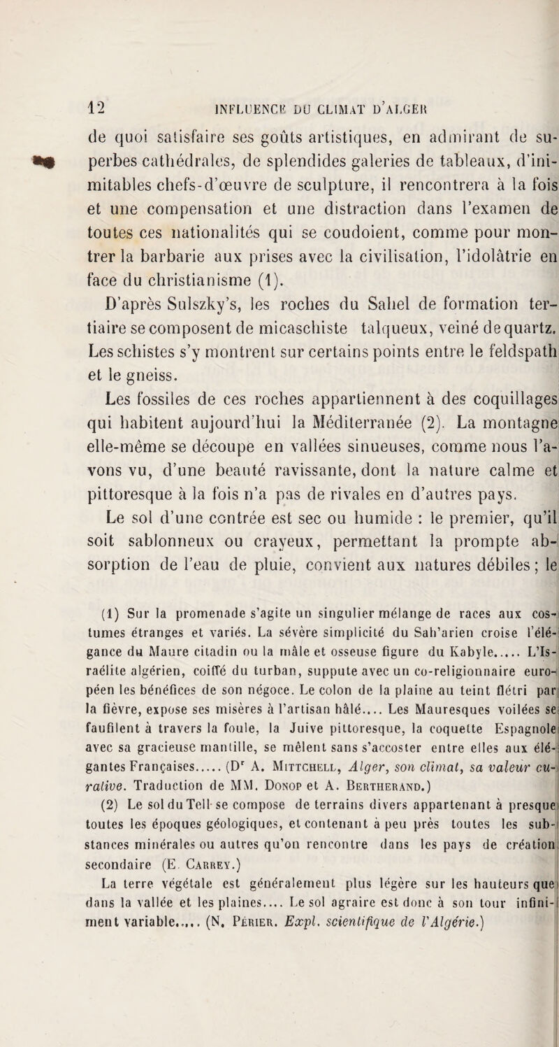 de quoi satisfaire ses goûts artistiques, en admirant de su¬ perbes cathédrales, de splendides galeries de tableaux, d’ini¬ mitables chefs-d’œuvre de sculpture, il rencontrera à la fois et une compensation et une distraction dans l’examen de toutes ces nationalités qui se coudoient, comme pour mon¬ trer la barbarie aux prises avec la civilisation, l’idolâtrie en face du christianisme (1). D’après Sulszky’s, les roches du Sahel de formation ter¬ tiaire se composent de micaschiste talqueux, veiné de quartz. Les schistes s’y montrent sur certains points entre le feldspath et le gneiss. Les fossiles de ces roches appartiennent à des coquillages qui habitent aujourd’hui la Méditerranée (2). La montagne elle-même se découpe en vallées sinueuses, comme nous l’a¬ vons vu, d’une beauté ravissante, dont la nature calme et pittoresque à la fois n’a pas de rivales en d’autres pays. Le sol d’une contrée est sec ou humide : le premier, qu’il soit sablonneux ou crayeux, permettant la prompte ab¬ sorption de l’eau de pluie, convient aux natures débiles; le (1) Sur la promenade s’agite un singulier mélange de races aux cos¬ tumes étranges et variés. La sévère simplicité du Sah’arien croise l’élé¬ gance du Maure citadin ou la mâle et osseuse figure du Kabyle. L’Is¬ raélite algérien, coifle du turban, suppute avec un co-religiounaire euro¬ péen les bénéfices de son négoce. Le colon de la plaine au teint flétri par la fièvre, expose ses misères à l’artisan halé— Les Mauresques voilées se faufilent à travers la foule, la Juive pittoresque, la coquette Espagnole avec sa gracieuse mantille, se mêlent sans s’accoster entre elles aux élé¬ gantes Françaises.(Dr A. Mittchell, Alger, son climat, sa valeur cu¬ rative. Traduction de MM. Donop et A. Bertherand.) (2) Le sol du Tell se compose de terrains divers appartenant à presque toutes les époques géologiques, et contenant à peu près toutes les sub¬ stances minérales ou autres qu’on rencontre dans les pays de création secondaire (E Carrey.) La terre végétale est généralement plus légère sur les hauteurs que' dans la vallée et les plaines.... Le sol agraire est donc à son tour infini-i ment variable..... (N. Pèrier. Expi. scientifique de l'Algérie.)