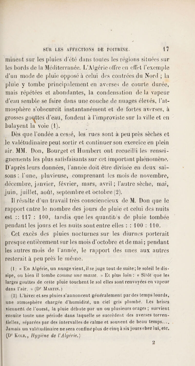 minent sur les pluies d’été dans toutes les régions situées sur les bords de la Méditerranée. L’Algérie offre en effet l’exemple d’un mode de pluie opposé à celui des contrées du Nord ; la pluie y tombe principalement en averse? de courte durée, mais répétées et abondantes, la condensation de la vapeur d’eau semble se faire dans une couche de nuages élevés, l’at¬ mosphère s’obscurcit instantanément et de fortes averses, à grosses gouttes d’eau, fondent à l’improviste sur la ville et en balayent la voie (1). Dès que l’ondée a cessé, les rues sont à peu près sèches et le valétudinaire peut sortir et continuer son exercice en plein air. MM. Don, Bourget et Humbert ont recueilli les rensei¬ gnements les plus satisfaisants sur cet important phénomène. D’après leurs données, l’année doit être divisée en deux sai¬ sons : l'une, pluvieuse, comprenant les mois de novembre, décembre, janvier, février, mars, avril ; l’autre sèche, mai, juin, juillet, août, septembre et octobre (2). 11 résulte d’un travail très consciencieux de M. Don que le rapport entre le nombre des jours de pluie et celui des nuits est :: 117 : 100, tandis que les quantités de pluie tombée pendant les jours et les nuits sont entre elles : : 100 : 110. Cet excès des pluies nocturnes sur les diurnes porterait presque entièrement sur les mois d’octobre et de mai ; pendant les autres mois de l’année, le rapport des unes aux autres resterait à peu près le même. (tj « En Algérie, un nuage vient,il se juge tout de suite; le soleil le dis¬ sipe, ou bien il tombe comme une masse. » Et plus loin : « Sitôt que les larges gouttes de cette pluie louchent le sol elles sont renvoyées en vapeur dans l’air. « (Dr Martin.) (2) L’hiver et ses pluies s’annoncent généralement par des temps lourds, une atmosphère chargée d’humidité, un ciel gris plombé. Les brises viennent de l’ouest, la pluie débute par un ou plusieurs orages ; survient ensuite toute une période dans laquelle se succèdent des averses torren¬ tielles, séparées par des intervalles de calme et souvent de beau temps.,.. Jamais un valétudinaire ne sera confiné plus de cinq à six jours chez lui, etc. (Dr Kolb., Hygiène de l’Algérie.) 2