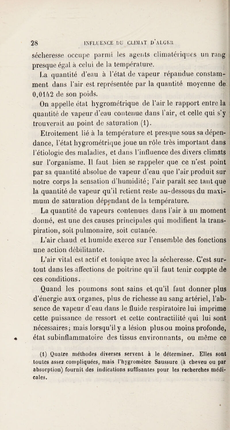 sécheresse occupe parmi les agents climatériques un rang presque égal à celui de ia température. La quantité d’eau à l’état de vapeur répandue constam¬ ment dans l’air est représentée par la quantité moyenne de 0,0142 de son poids. On appelle état hygrométrique de l’air le rapport entre la quantité de vapeur d’eau contenue dans l’air, et celle qui s’y trouverait au point de saturation (1). Etroitement lié à la température et presque sous sa dépen¬ dance, l’état hygrométrique joue un rôle très important dans l’étiologie des maladies, et dans l’influence des divers climats sur l’organisme. Il faut bien se rappeler que ce n’est point par sa quantité absolue de vapeur d’eau que l’air produit sur notre corps la sensation d’humidité; l’air paraît sec tant que la quantité de vapeur qu’il retient reste au-dessous du maxi¬ mum de saturation dépendant de la température. La quantité de vapeurs contenues dans l’air à un moment donné, est une des causes principales qui modifient la trans¬ piration, soit pulmonaire, soit cutanée. L’air chaud et humide exerce sur l’ensemble des fonctions une action débilitante. L’air vital est actif et tonique avec la sécheresse. C’est sur¬ tout dans les affections de poitrine qu’il faut tenir compte de ces conditions. Quand les poumons sont sains et qu’il faut donner plus d’énergie aux organes, plus de richesse au sang artériel, l’ab¬ sence de vapeur d’eau dans le fluide respiratoire lui imprime cette puissance de ressort et cette contractilité qui lui sont nécessaires; mais lorsqu’il y a lésion plus ou moins profonde, état subinflammatoire des tissus environnants, ou même ce (1) Quatre méthodes diverses servent à le déterminer. Elles sont toutes assez compliquées, mais l’hygromètre Saussure (à cheveu ou par absorption) fournit des indications suffisantes pour les recherches médi¬ cales.