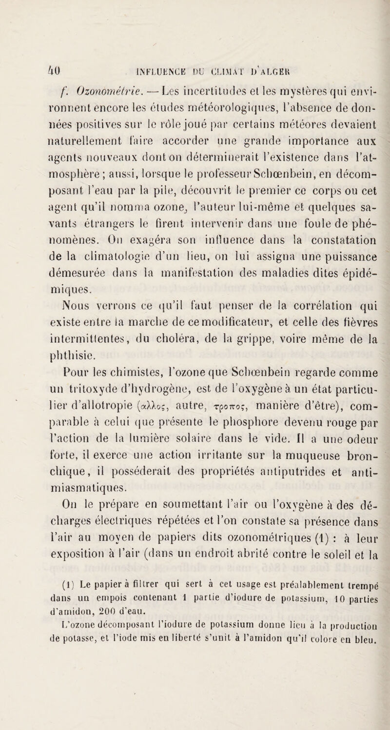 f. Ozonométrie. — Les incertitudes et les mystères qui envi¬ ronnent encore les études météorologiques, l’absence de don¬ nées positives sur le rôle joué par certains météores devaient naturellement faire accorder une grande importance aux agents nouveaux dont on déterminerait l’existence dans l’at¬ mosphère ; aussi, lorsque le professeur Schœnbein, en décom¬ posant l’eau par la pile, découvrit le premier ce corps ou cet agent qu’il nomma ozone^ l’auteur lui-même et quelques sa¬ vants étrangers le firent intervenir dans une foule de phé¬ nomènes. On exagéra son influence dans la constatation de la climatologie d’un heu, on lui assigna une puissance démesurée dans la manifestation des maladies dites épidé¬ miques. Nous verrons ce qu’il faut penser de la corrélation qui existe entre la marche de ce modificateur, et celle des fièvres intermittentes, du choléra, de la grippe, voire même de la phthisie. Pour les chimistes, l’ozone que Schœnbein regarde comme un tritoxyde d’hydrogène, est de l’oxygène à un état particu¬ lier d’allotropie (aXXoç, autre, rporro?, manière d’être), com¬ parable à celui (pie présente le phosphore devenu rouge par l’action de la lumière solaire dans le vide. Il a une odeur forte, il exerce une action irritante sur la muqueuse bron¬ chique, il posséderait des propriétés antiputrides et anti- miasmatiques. On le prépare en soumettant l’air ou l’oxygène à des dé¬ charges électriques répétées et l’on constate sa présence dans Pair au moyen de papiers dits ozonométriques (1) : à leur exposition à Pair (dans un endroit abrité contre le soleil et la (1) Le papier à filtrer qui sert à cet usage est préalablement trempé dans un empois contenant 1 partie d’iodure de potassium, 10 parties d’amidon, 200 d’eau. L’ozone décomposant l’iodure de potassium donne lieu à la production de potasse, et l’iode mis eu liberté s’unit à l’amidon qu'il colore en bleu.