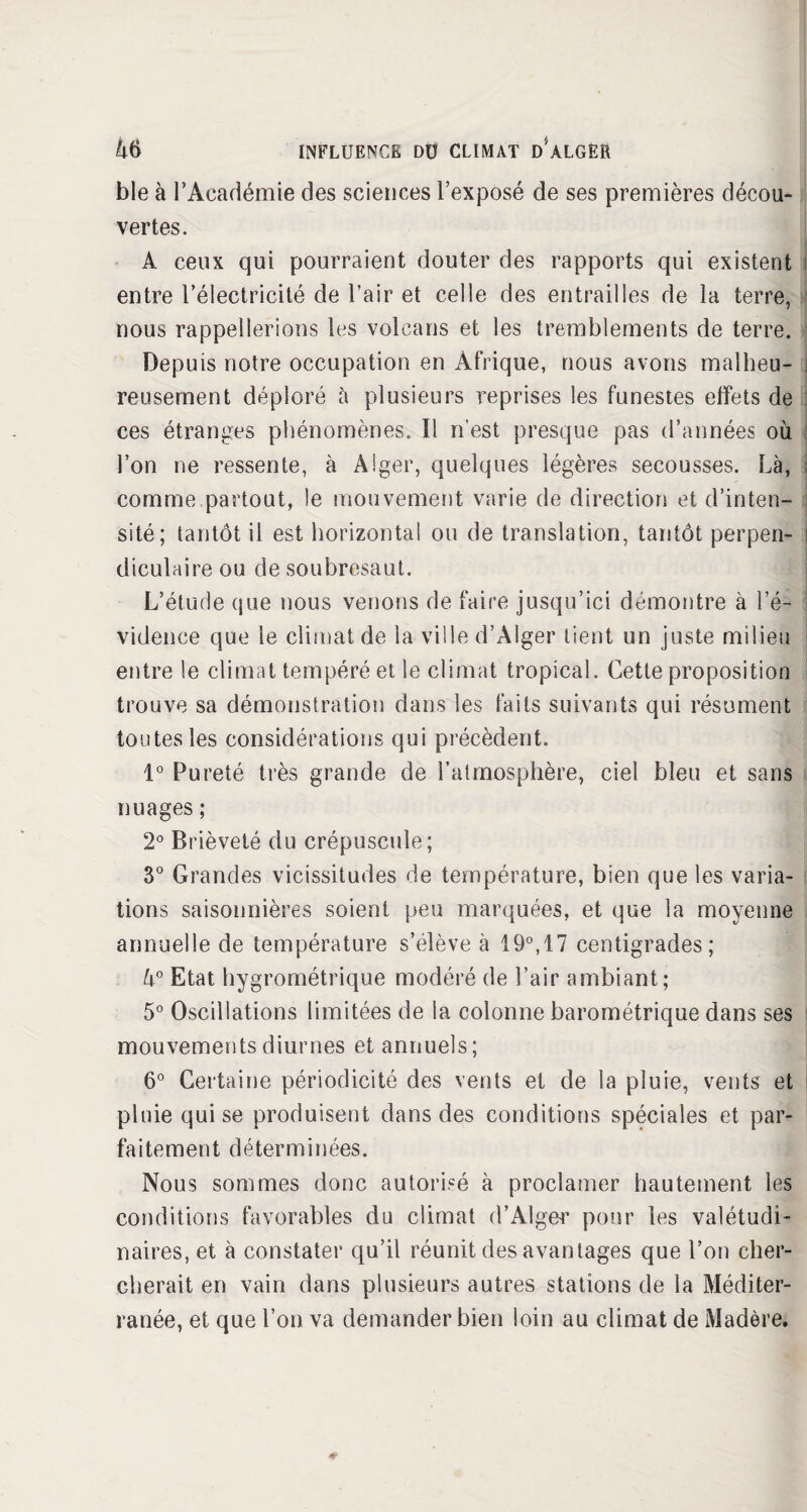 ble à l’Académie des sciences l’exposé de ses premières décou¬ vertes. A ceux qui pourraient douter des rapports qui existent entre l’électricité de l’air et celle des entrailles de la terre, nous rappellerions les volcans et les tremblements de terre. Depuis notre occupation en Afrique, nous avons malheu¬ reusement déploré à plusieurs reprises les funestes effets de ces étranges phénomènes. Il n'est presque pas d’années où l’on ne ressente, à Alger, quelques légères secousses. Là, comme partout, le mouvement varie de direction et d’inten¬ sité; tantôt il est horizontal ou de translation, tantôt perpen¬ diculaire ou de soubresaut. L’étude que nous venons de faire jusqu’ici démontre à l’é¬ vidence que le climat de la ville d’Alger tient un juste milieu entre le climat tempéré et le climat tropical. Cette proposition trouve sa démonstration dans les faits suivants qui résument toutes les considérations qui précèdent. 1° Pureté très grande de l’atmosphère, ciel bleu et sans nuages ; 2° Brièveté du crépuscule; 3° Grandes vicissitudes de température, bien que les varia¬ tions saisonnières soient peu marquées, et que la moyenne annuelle de température s’élève à 19°,17 centigrades; 4° Etat hygrométrique modéré de l’air ambiant; 5° Oscillations limitées de la colonne barométrique dans ses mouvements diurnes et annuels; 6° Certaine périodicité des vents et de la pluie, vents et pluie qui se produisent dans des conditions spéciales et par¬ faitement déterminées. Nous sommes donc autorisé à proclamer hautement les conditions favorables du climat d’Alger pour les valétudi¬ naires, et à constater qu’il réunit des avantages que l’on cher¬ cherait en vain dans plusieurs autres stations de la Méditer¬ ranée, et que l’on va demander bien loin au climat de Madère.