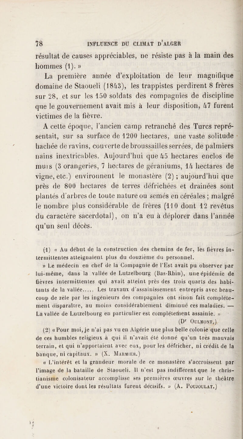 résultat de causes appréciables, ne résiste pas à la main des hommes (1). » La première année d’exploitation de leur magnifique domaine de Staoueli (1843), les trappistes perdirent 8 frères sur 28, et sur les 150 soldats des compagnies de discipline que le gouvernement avait mis à leur disposition, 47 furent victimes de la fièvre. A cette époque, l’ancien camp retranché des Turcs repré¬ sentait, sur sa surface de 1200 hectares, une vaste solitude ■ hachée de ravins, couverte de broussailles serrées, de palmiers nains inextricables. Aujourd’hui que 45 hectares enclos de muis (3 orangeries, 7 hectares de géraniums, 14 hectares de vigne, etc.) environnent le monastère (2) ; aujourd’hui que près de 800 hectares de terres défrichées et drainées sont plantés d’arbres de toute nature ou semés en céréales ; malgré le nombre plus considérable de frères (110 dont 12 revêtus du caractère sacerdotal), on n’a eu à déplorer dans l’année qu’un seul décès. (1) « Au début de la construction des chemins de fer, les fièvres in¬ termittentes atteignaient plus du douzième du personnel. » Le médecin en chef de la Compagnie de l’Est avait pu observer par lui-même, dans la vallée de Lutzelbourg (Bas-Rhin), une épidémie de fièvres intermittentes qui avait atteint près des trois quarts des habi¬ tants de la vallée. Les travaux d’assainissement entrepris avec beau¬ coup de zèle par les ingénieurs des compagnies ont sinon fait complète¬ ment disparaître, au moins considérablement diminué ces maladies. — Lavallée de Lutzelbourg en particulier est complétefhent assainie. » - (Dr OüLMONT, ) (2) « Pour moi, je n’ai pas vu en Algérie une plus belle colonie que celle de ces humbles religieux à qui il n’avait été donné qu’un très mauvais terrain, et qui n’apportaient avec eux, pour les défricher, ni crédit de la banque, ni capitaux. » (X. Marmier.) « L’intérêt et la grandeur morale de ce monastère s’accroissent par l’image de la bataille de Staoueli. Il n’est pas indifférent que le chris¬ tianisme colonisateur accomplisse ses premières œuvres sur le théâtre d’une victoire dont les résultats furent décisifs. » (A. Poujoulat.)