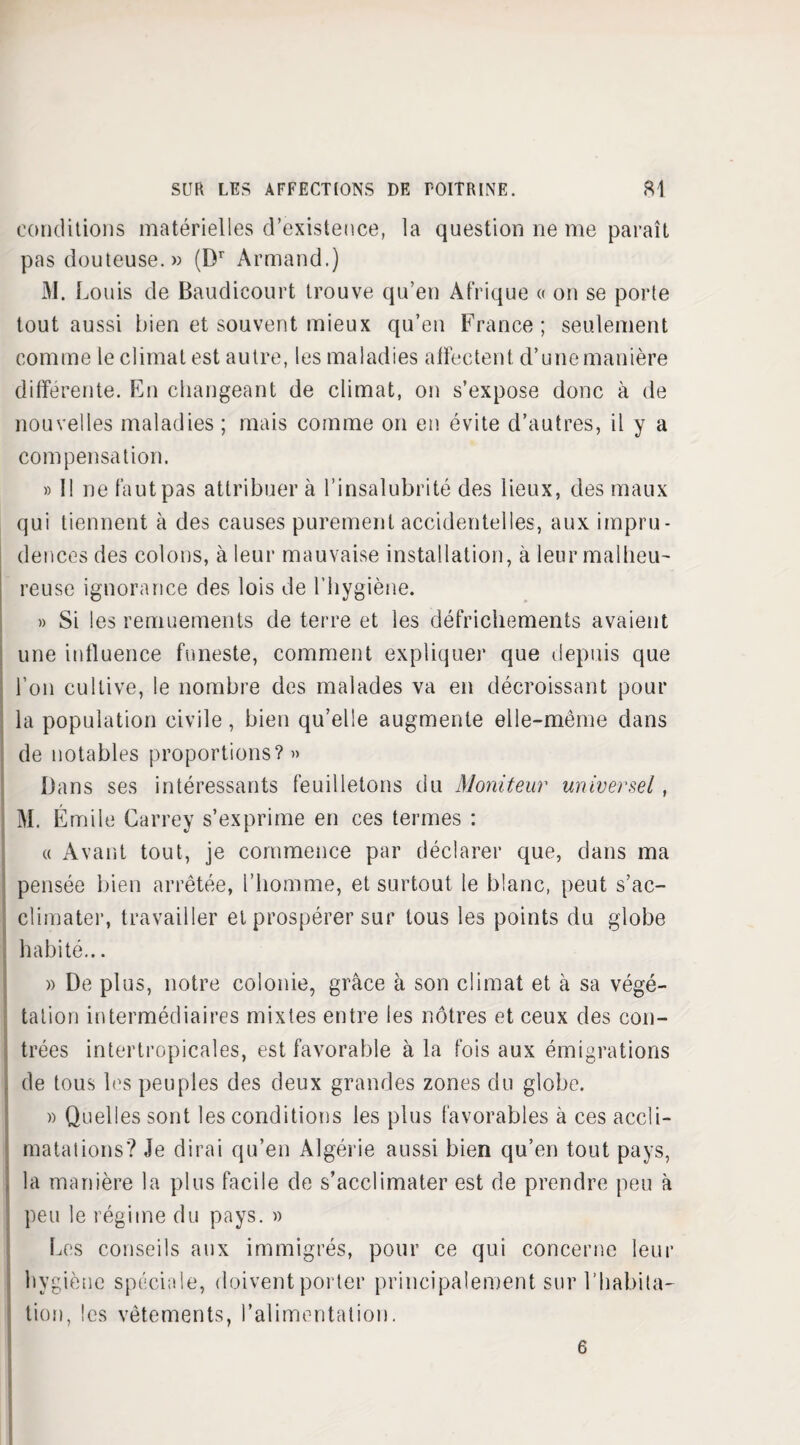 conditions matérielles d’existence, la question ne me paraît pas douteuse. » (Dr Armand.) M. Louis de Baudicourt trouve qu’en Afrique « on se porte tout aussi bien et souvent mieux qu’en France; seulement comme le climat est autre, les maladies affectent d’une manière différente. En changeant de climat, on s’expose donc à de nouvelles maladies ; mais comme on en évite d’autres, il y a com pensât ion. » Il ne faut pas attribuer à l’insalubrité des lieux, des maux qui tiennent à des causes purement accidentelles, aux impru¬ dences des colons, à leur mauvaise installation, à leur malheu¬ reuse ignorance des lois de l’hygiène. » Si les remuements de terre et les défrichements avaient une influence funeste, comment expliquer que depuis que l’on cultive, le nombre des malades va en décroissant pour la population civile, bien qu’elle augmente elle-même dans de notables proportions?» Dans ses intéressants feuilletons du Moniteur universel, M. Émile Carrey s’exprime en ces termes : « Avant tout, je commence par déclarer que, dans ma pensée bien arrêtée, l’homme, et surtout le blanc, peut s’ac¬ climater, travailler et prospérer sur tous les points du globe habité... » De plus, notre colonie, grâce à son climat et à sa végé- talion intermédiaires mixtes entre les nôtres et ceux des con¬ trées intertropicales, est favorable à la fois aux émigrations i de tous les peuples des deux grandes zones du globe. » Quelles sont les conditions les plus favorables à ces accli¬ matations? Je dirai qu’en Algérie aussi bien qu’en tout pays, la manière la plus facile de s’acclimater est de prendre peu à peu le régime du pays. » Les conseils aux immigrés, pour ce qui concerne leur hygiène spéciale, doivent porter principalement sur l’habita¬ tion, les vêtements, l’alimentation. 6