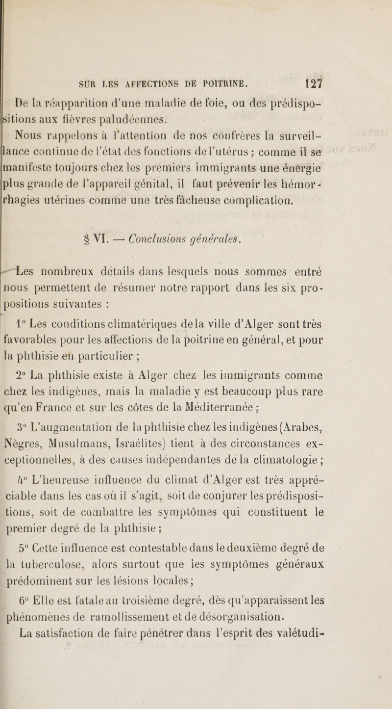 De la réapparition d’une maladie de foie, ou des prédispo¬ sitions aux fièvres paludéennes. Nous rappelons à l’attention de nos confrères la surveil¬ lance continue de l’état des fonctions de l’utérus ; comme il se manifeste toujours chez les premiers immigrants une énergie plus grande de l’appareil génital, il faut prévenir les hémor¬ rhagies utérines comme une très fâcheuse complication. § VI. — Conclusions générales. Les nombreux détails dans lesquels nous sommes entré nous permettent de résumer notre rapport dans les six pro¬ positions suivantes : 1° Les conditions climatériques delà ville d’Alger sont très favorables pour les affections de la poitrine en général, et pour la phthisie en particulier ; 2° La phthisie existe à Alger chez les immigrants comme chez les indigènes, mais la maladie y est beaucoup plus rare qu’en France et sur les côtes de la Méditerranée ; 3° L’augmentation de la phthisie chez les indigènes (Arabes, Nègres, Musulmans, Israélites) tient à des circonstances ex¬ ceptionnelles, à des causes indépendantes delà climatologie; 4° L’heureuse influence du climat d’Alger est très appré¬ ciable dans les cas où il s’agit, soit de conjurer les prédisposi¬ tions, soit de combattre les symptômes qui constituent le premier degré de la phthisie; 5° Cette influence est contestable dans le deuxième degré de la tuberculose, alors surtout que ies symptômes généraux prédominent sur les lésions locales; 6° Elle est fatale au troisième degré, dès qu’apparaissent les phénomènes de ramollissement et de désorganisation. La satisfaction de faire pénétrer dans l’esprit des valétudi-