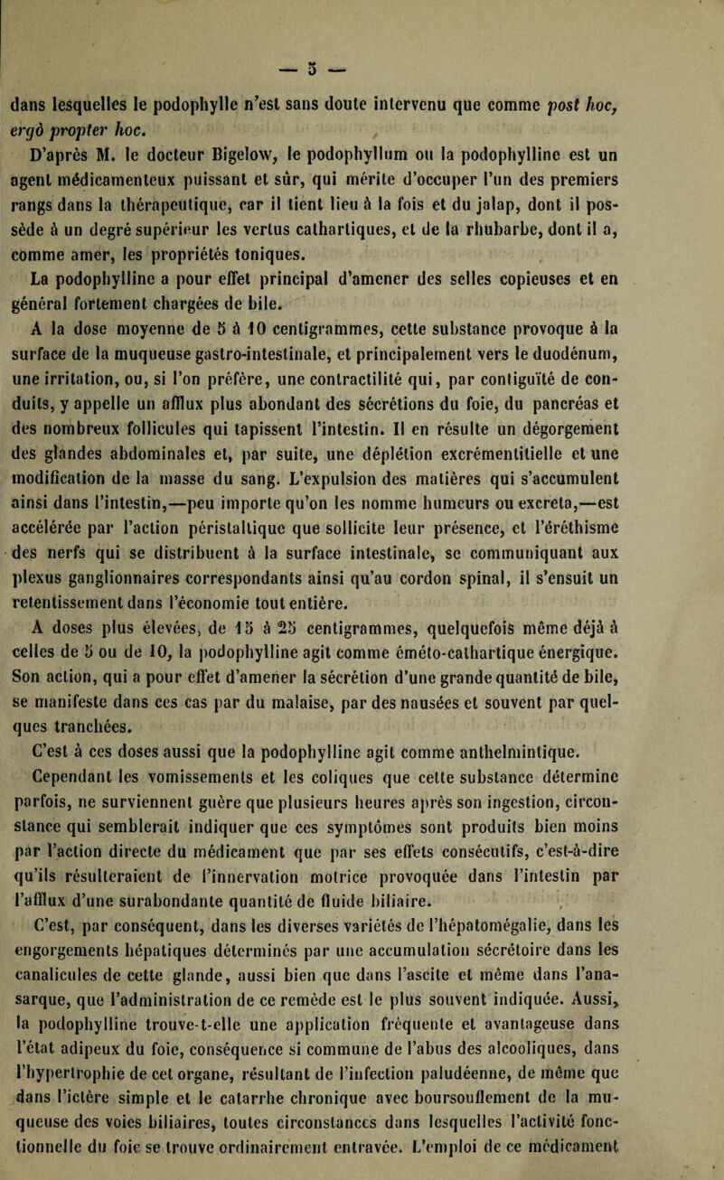 dans lesquelles le podophylle n’est sans doute intervenu que comme post hoc, ergô propter hoc. D’après M. le docteur Bigeloxv, le podophyllum ou la podophylline est un agent médicamenteux puissant et sûr, qui mérite d’occuper l’un des premiers rangs dans la thérapeutique, car il lient lieu à la fois et du jalap, dont il pos¬ sède à un degré supérieur les vertus cathartiques, et de la rhubarbe, dont il a, comme amer, les propriétés toniques. La podophylline a pour effet principal d’amener des selles copieuses et en général fortement chargées de bile. A la dose moyenne de 5 à 10 centigrammes, cette substance provoque à la surface de la muqueuse gastro-intestinale, et principalement vers le duodénum, une irritation, ou, si l’on préfère, une contractilité qui, par contiguïté de con¬ duits, y appelle un afflux plus abondant des sécrétions du foie, du pancréas et des nombreux follicules qui tapissent l’intestin. Il en résulte un dégorgement des glandes abdominales et, par suite, une déplétion excrémentitielle et une modification de la masse du sang. L’expulsion des matières qui s’accumulent ainsi dans l’intestin,—peu importe qu’on les nomme humeurs ou excréta,—est accélérée par l’action péristaltique que sollicite leur présence, et l’éréthisme des nerfs qui se distribuent à la surface intestinale, se communiquant aux plexus ganglionnaires correspondants ainsi qu’au cordon spinal, il s’ensuit un retentissement dans l’économie tout entière. A doses plus élevées, de 15 à 25 centigrammes, quelquefois même déjà à celles de 5 ou de 10, la podophylline agit comme éméto-calhartique énergique. Son action, qui a pour effet d’amener la sécrétion d’une grande quantité de bile, se manifeste dans ces cas par du malaise, par des nausées et souvent par quel¬ ques tranchées. C’est à ces doses aussi que la podophylline agit comme anthelmintique. Cependant les vomissements et les coliques que celte substance détermine parfois, ne surviennent guère que plusieurs heures après son ingestion, circon¬ stance qui semblerait indiquer que ces symptômes sont produits bien moins par l’action directe du médicament que par ses effets consécutifs, c’est-à-dire qu’ils résulteraient de l’innervation motrice provoquée dans l’intestin par l’afflux d’une surabondante quantité de fluide biliaire. C’est, par conséquent, dans les diverses variétés de l’hépatomégalie, dans les engorgements hépatiques déterminés par une accumulation sécrétoire dans les canalicules de cette glande, aussi bien que dans l’ascite et même dans l’ana- sarque, que l’administration de ce remède est le plus souvent indiquée. Aussi, la podophylline trouve-t-elle une application fréquente et avantageuse dans l’état adipeux du foie, conséquence si commune de l’abus des alcooliques, dans l’hypertrophie de cet organe, résultant de l’infection paludéenne, de même que dans l’ictère simple et le catarrhe chronique avec boursouflement de la mu¬ queuse des voies biliaires, toutes circonstances dans lesquelles l’activité fonc¬ tionnelle du foie se trouve ordinairement entravée. L’emploi de ce médicament