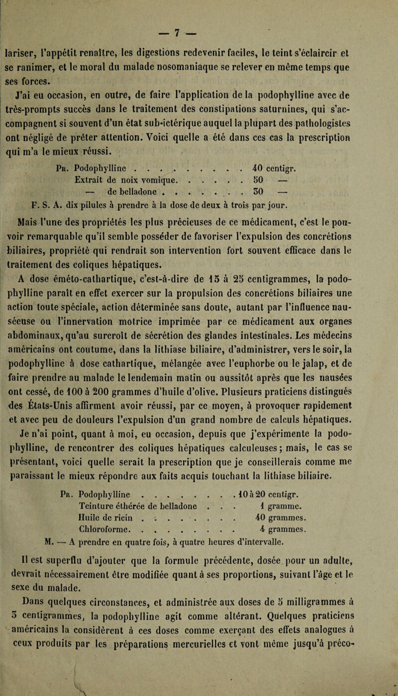 lariser, l’appétit renaître, les digestions redevenir faciles, le teint s’éclaircir et se ranimer, et le moral du malade nosomaniaque se relever en même temps que ses forces. J’ai eu occasion, en outre, de faire l’application de la podophylline avec de très-prompts succès dans le traitement des constipations saturnines, qui s’ac¬ compagnent si souvent d’un état sub»ictérique auquel la plupart des pathologistes ont négligé de prêter attention. Voici quelle a été dans ces cas la prescription qui m’a le mieux réussi. Pr. Podophylline.. 40 centigr. Extrait de noix vomique.50 — — de belladone.50 F. S. A. dix pilules à prendre à la dose de deux à trois par jour. Mais l’une des propriétés les plus précieuses de ce médicament, c’est le pou¬ voir remarquable qu’il semble posséder de favoriser l’expulsion des concrétions biliaires, propriété qui rendrait son intervention fort souvent efficace dans le traitement des coliques hépatiques. A dose éméto-cathartique, c’est-à-dire de 15 à 25 centigrammes, la podo¬ phylline paraît en effet exercer sur la propulsion des concrétions biliaires une action toute spéciale, action déterminée sans doute, autant par l’influence nau¬ séeuse ou l’innervation motrice imprimée par ce médicament aux organes abdominaux, qu’au surcroît de sécrétion des glandes intestinales. Les médecins américains ont coutume, dans la lithiase biliaire, d’administrer, vers le soir, la podophylline à dose cathartique, mélangée avec l’euphorbe ou le jalap, et de faire prendre au malade le lendemain matin ou aussitôt après que les nausées ont cessé, de 100 à 200 grammes d’huile d’olive. Plusieurs praticiens distingués des États-Unis affirment avoir réussi, par ce moyen, à provoquer rapidement et avec peu de douleurs l’expulsion d’un grand nombre de calculs hépatiques. Je n’ai point, quant à moi, eu occasion, depuis que j’expérimente la podo¬ phylline, de rencontrer des coliques hépatiques calculeuses; mais, le cas se présentant, voici quelle serait la prescription que je conseillerais comme me paraissant le mieux répondre aux faits acquis touchant la lithiase biliaire. Pr. Podophylline ....... . 10à20 centigr. Teinture éthérée de belladone ... 1 gramme. Huile de ricin . -s ..... 40 grammes. Chloroforme. . . 4 grammes. M. — A prendre en quatre fois, à quatre heures d’intervalle. 11 est superflu d’ajouter que la formule précédente, dosée pour un adulte, devrait nécessairement être modifiée quant à ses proportions, suivant l’âge et le sexe du malade. Dans quelques circonstances, et administrée aux doses de 5 milligrammes à 5 centigrammes, la podophylline agit comme altérant. Quelques praticiens américains la considèrent à ces doses comme exerçant des effets analogues à ceux produits par les préparations mercurielles et vont même jusqu’à préco-