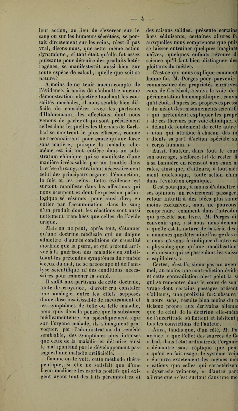 leur action, au lieu de s’exercer sur le sang ou sur les humeurs sécrétées, se por¬ tait directement sur les reins, n’est-il pas vrai, disons-nous, que cette même action dynamique, si tant était qu’elle fût assez puissante pour détruire des produits hété¬ rogènes, se manifesterait aussi bien sur toute espèce de calcul, quelle que soit sa nature ? A moins de ne tenir aucun compte de l’évidence, à moins de n’admettre aucune démonstration objective touchant les cau¬ salités morbides, il nous semble bien dif¬ ficile. de considérer avec les partisans d’Hahnemann, les affections dont nous venons de parler et qui sont précisément celles dans lesquelles les thermes de Carls- bad se montrent le plus efficaces, comme ne reconnaissant pour cause qu’une force sans matière, puisque la maladie elle- même est ici tout entière dans un sub¬ stratum chimique qui se manifeste d’une manière irrécusable par un trouble dans la erâse du sang, entraînant nécessairement celui des principaux organes d’émonction, le foie et les reins. Cette évidence est surtout manifeste dans les affections qui nous occupent et dont l’expression patho¬ logique se résume, pour ainsi dire, en entier par l’accumulation dans le sang d’un produit dont les réactions sont aussi nettement tranchées que celles de l’acide urique. Mais on ne peut, après tout, s’étonner qu’une doctrine médicale qui ne daigne admettre d’autres conditions de causalité morbide que la psore, et qui prétend arri¬ ver à la guérison des maladies en substi¬ tuant les prétendus symptômes du remède à ceux du mal, ne se préoccupe ni de l’ana¬ lyse scientifique ni des conditions néces¬ saires pour ramener la santé. Il suffit aux partisans de cette doctrine, toute de croyance, d’avoir cru constater une analogie entre les effets supposés d’une dose insaisissable de médicament et les symptômes de telle ou telle maladie, pour que, dans la pensée que la substance médicamenteuse va spécifiquement agir sur l’organe malade, ils s’imaginent pro¬ voquer, par l’administration du remède semblable, des symptômes plus intenses que ceux de la maladie et détruire ainsi le mal spontané par le développement pas¬ sager d’une maladie artificielle. Comme on le voit, cette méthode théra¬ peutique, si elle ne satisfait que d’une façon médiocre les esprits positifs qui exi¬ gent avant tout des faits péremptoires et des raisons solides, présente certains hors séduisants, certaines allures fa auxquelles nous comprenons que puis se laisser entraîner quelques imaginât naïves, quelques enfants rêveurs dt science qu’il faut bien distinguer des ploitants du métier. C’est ce qui nous explique comment; bonne foi, M. Porges pour parvenir connaissance des propriétés curatives eaux de Carlsbad, a suivi la voie de périmentation homœopathique, conva qu’il était, d’après ses propres expressi « du néant des raisonnements seicntifii » qui prétendent expliquer les propr » de ces thermes par voie chimique, e » défaut de fondement de cette autre » nion qui attribue à chacun des in » dients sa part d’action spéciale su » corps humain. » Aussi, l’auteur, dans tout le cour son ouvrage, s’efforce-t-il de rester fi à sa bannière en récusant aux eaux m raies, ainsi que, d’ailleurs, à tout méd ment quelconque, toute action chim dans l’évolution organique. C’est pourquoi, à moins d’admettre < ses opinions un revirement passager, retour intuitif à des idées plus saine moins exclusives, nous ne pouvonsi comprendre comment dans l’introduc qui précède son livre, M. Porges ail convenir que, « si nous nous deman< » quelle est la nature de la série des ] « nomènes que détermine l’usage des e; » nous n’avons à indiquer d’autre ra » physiologique qu’une modification » chimisme qui se passe dans les vaisst » capillaires. » Certes, c’est, là, sinon pas un aveu mel, au moins une contradiction évide et cette contradiction n’est point la st qui se rencontre dans le cours de son vrage dont certains passages présent d’ailleurs, une prolixité fort obscure à notre sens, résulte bien moins du n ticisme propre aux écrivains allema; que de celui de la doctrine elle-mêm de l’incertitude où flottent et hésitent ] fois les convictions de l’auteur. Ainsi, tandis que, d’un côté, M. Po avance « que l’effet des sources de C? » bad, dans l’état ordinaire de l’organis » démontre sans réplique que penc » qu’on en fait usage, le système vein » éprouve exactement les mêmes moi » cations que celles qui caraclérisen » dyscrasie veineuse, » d’autre part a'ïirme que «c’est surtout dans une mo!