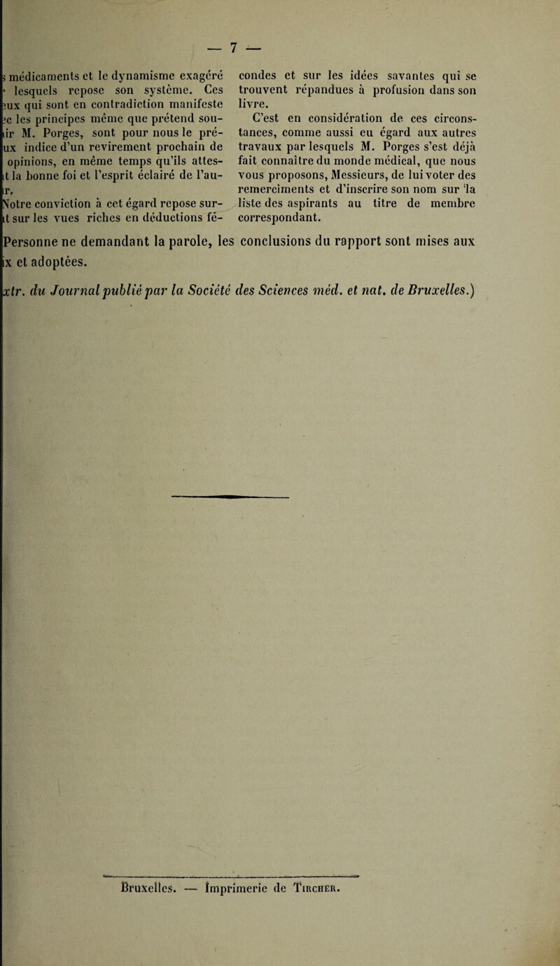 > médicaments et le dynamisme exagéré • lesquels repose son système. Ces îux qui sont en contradiction manifeste ic les principes même que prétend sou- lir M. Porges, sont pour nous le pré- ux indice d’un revirement prochain de opinions, en même temps qu’ils attes- t la bonne foi et l’esprit éclairé de l’au- ;r. Notre conviction à cet égard repose sur¬ it sur les vues riches en déductions fé¬ condes et sur les idées savantes qui se trouvent répandues à profusion dans son livre. C’est en considération de ces circons¬ tances, comme aussi eu égard aux autres travaux par lesquels M. Porges s’est déjà fait connaître du monde médical, que nous vous proposons, Messieurs, de lui voter des rernercîments et d’inscrire son nom sur 'la liste des aspirants au titre de membre correspondant. Personne ne demandant la parole, les conclusions du rapport sont mises aux ix et adoptées. xtr. du Journal publié par la Société des Sciences méd. et nat. de Bruxelles.) «te Bruxelles. — Imprimerie de Tirciier.