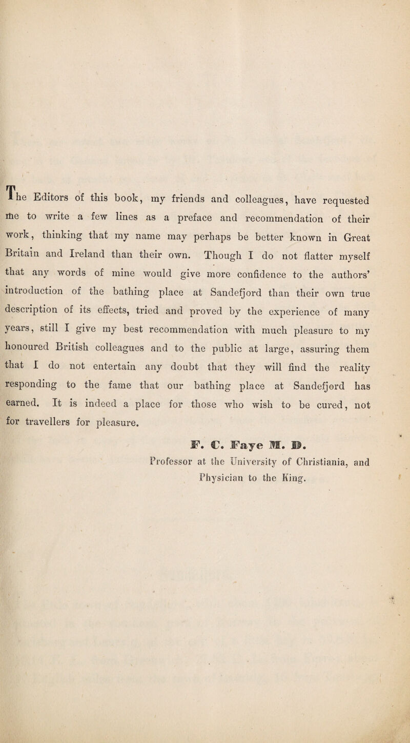 Ihe Editors of this book, my friends and colleagues, have requested rHe to write a few lines as a preface and recommendation of their work, thinking that my name may perhaps be better known in Great Britain and Ireland than their own. Though I do not flatter myself that any words of mine would give more confidence to the authors’ introduction of the bathing place at Sandefjord than their own true description of its effects, tried and proved by the experience of many years, still I give my best recommendation with much pleasure to my honoured British colleagues and to the public at large, assuring them that I do not entertain any doubt that they will find the reality responding to the fame that our bathing place at Sandefjord has earned. It is indeed a place for those who wish to be cured, not for travellers for pleasure. F. C. Ifaye M. II. Professor at the University of Christiania, and Physician to the King.
