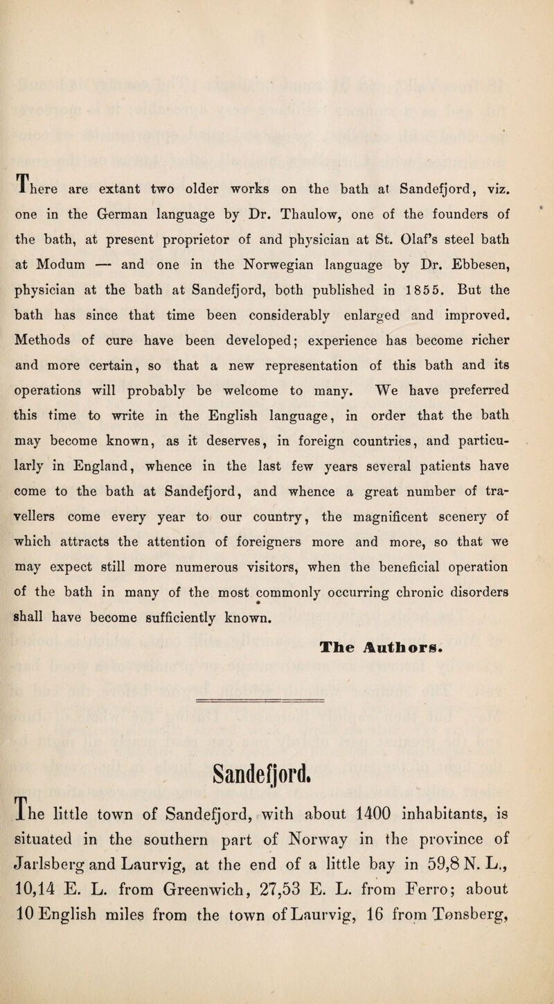 There are extant two older works on the bath at Sandefjord, viz. one in the German language by Dr. Thaulow, one of the founders of the bath, at present proprietor of and physician at St. Olaf’s steel bath at Modum — and one in the Norwegian language by Dr. Ebbesen, physician at the bath at Sandefjord, both published in 185 5. But the bath has since that time been considerably enlarged and improved. Methods of cure have been developed; experience has become richer and more certain, so that a new representation of this bath and its operations will probably be welcome to many. We have preferred this time to write in the English language, in order that the bath may become known, as it deserves, in foreign countries, and particu¬ larly in England, whence in the last few years several patients have come to the bath at Sandefjord, and whence a great number of tra¬ vellers come every year to our country, the magnificent scenery of which attracts the attention of foreigners more and more, so that we may expect still more numerous visitors, when the beneficial operation of the bath in many of the most commonly occurring chronic disorders shall have become sufficiently known. The Authors. Sandefjord, The little town of Sandefjord, with about 1400 inhabitants, is situated in the southern part of Norway in the province of Jarlsberg and Laurvig, at the end of a little bay in 59,8 N.L., 10,14 E. L. from Greenwich, 27,53 E. L. from Ferro; about 10 English miles from the town of Laurvig, 16 from Tonsberg,