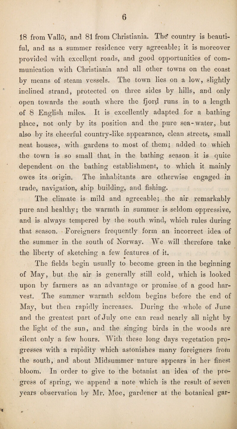 18 from Vallo, and 81 from Christiania. Thcf country is beauti¬ ful, and as a summer residence very agreeable; it is moreover provided with excellent roads, and good opportunities of com¬ munication with Christiania and all other towns on the coast by means of steam vessels. The town lies on a lowr, slightly inclined strand, protected on three sides by hills, and only open towards the south w'here the fjord runs in to a length of 8 English miles. It is excellently adapted for a bathing place, not only by its position and the pure sea-water, but also by its cheerful country-like appearance, clean streets, small neat houses, with gardens to most of them; added to which the town is so small that in the bathing season it is quite dependent on the bathing establishment, to which it mainly owes its origin. The inhabitants are otherwise engaged in trade, navigation, ship building, and fishing. The climate is mild and agreeable; the air remarkably pure and healthy; the warmth in summer is seldom oppressive, and is always tempered by the south wind, winch rules during that season. Foreigners frequently form an incorrect idea of the summer in the south of Norway. We will therefore take the liberty of sketching a few features of it. The fields begin usually to become green in the beginning of May, but the air is generally still cold, which is looked upon by farmers as an advantage or promise of a good har¬ vest. The summer warmth seldom begins before the end of May, but then rapidly increases. During the whole of June and the greatest part of July one can read nearly all night by the light of the sun, and the singing birds in the woods are silent only a few hours. With these long days vegetation pro¬ gresses writh a rapidity which astonishes many foreigners from the south, and about Midsummer nature appears in her finest bloom. In order to give to the botanist an idea of the pro¬ gress of spring, we append a note which is the result of seven years observation by Mr. Moe, gardener at the botanical gar-