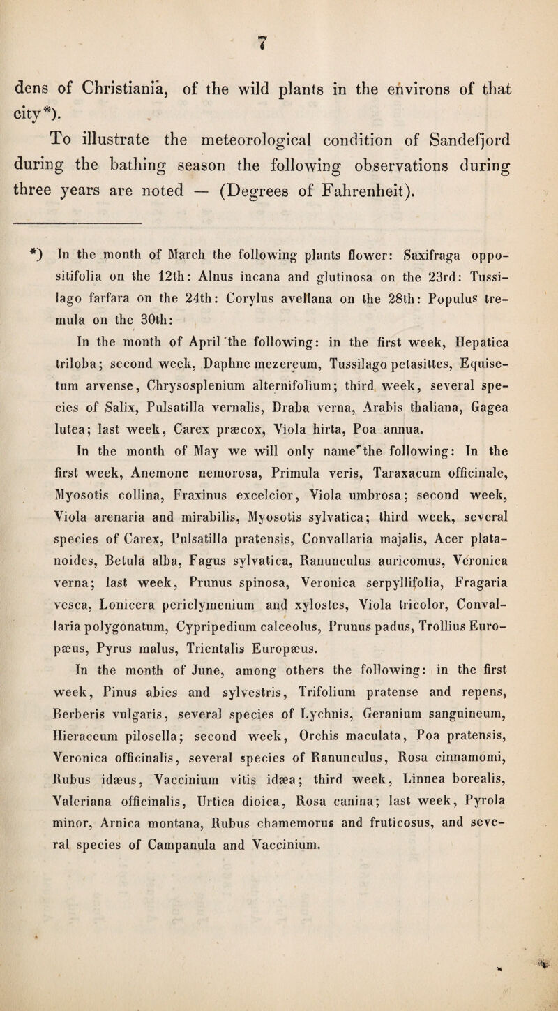 dens of Christiania, of the wild plants in the environs of that city*). To illustrate the meteorological condition of Sandefjord during the bathing season the following observations during three years are noted — (Degrees of Fahrenheit). *) In the month of March the following plants flower: Saxifraga oppo- sitifolia on the 12th: Alnus incana and glutinosa on the 23rd: Tussi- lago farfara on the 24th: Corylus avellana on the 28th: Populus tre- mula on the 30th: In the month of April the following: in the first week, Hepatica triloba; second week, Daphne mezereum, Tussilago petasittes, Equise- tum arvense, Chrysosplenium alternifolium; third week, several spe¬ cies of Salix, Pulsatilla vernalis, Draba verna, Arabis thaliana, Gagea lutea; last week, Carex praecox, Viola hirta, Poa annua. In the month of May we will only nainerthe following: In the first week, Anemone nemorosa, Primula veris, Taraxacum officinale, Myosotis collina, Fraxinus excelcior, Viola umbrosa; second week, Viola arenaria and mirabilis, Myosotis sylvatica; third week, several species of Carex, Pulsatilla pratensis, Convallaria majalis, Acer plata- noides, Betula alba, Fagus sylvatica, Ranunculus auricomus, Veronica verna; last week, Prunus spinosa, Veronica serpyllifolia, Fragaria vesca, Lonicera periclymenium and xylostes, Viola tricolor, Conval¬ laria polygonatum, Cypripedium calceolus, Prunus padus, Trollius Euro- paeus, Pyrus malus, Trientalis Europaeus. In the month of June, among others the following: in the first week, Pinus abies and sylvestris, Trifolium pratense and repens, Berberis vulgaris, several species of Lychnis, Geranium sanguineum, Hieraceum pilosella; second week, Orchis maculata, Poa pratensis, Veronica officinalis, several species of Ranunculus, Rosa cinnamomi, Rubus idaeus, Vaccinium vitis idaea; third week, Linnea borealis, Valeriana officinalis, Urtica dioica, Rosa canina; last week, Pyrola minor, Arnica montana, Rubus chamemorus and fruticosus, and seve¬ ral species of Campanula and Vaccinium.