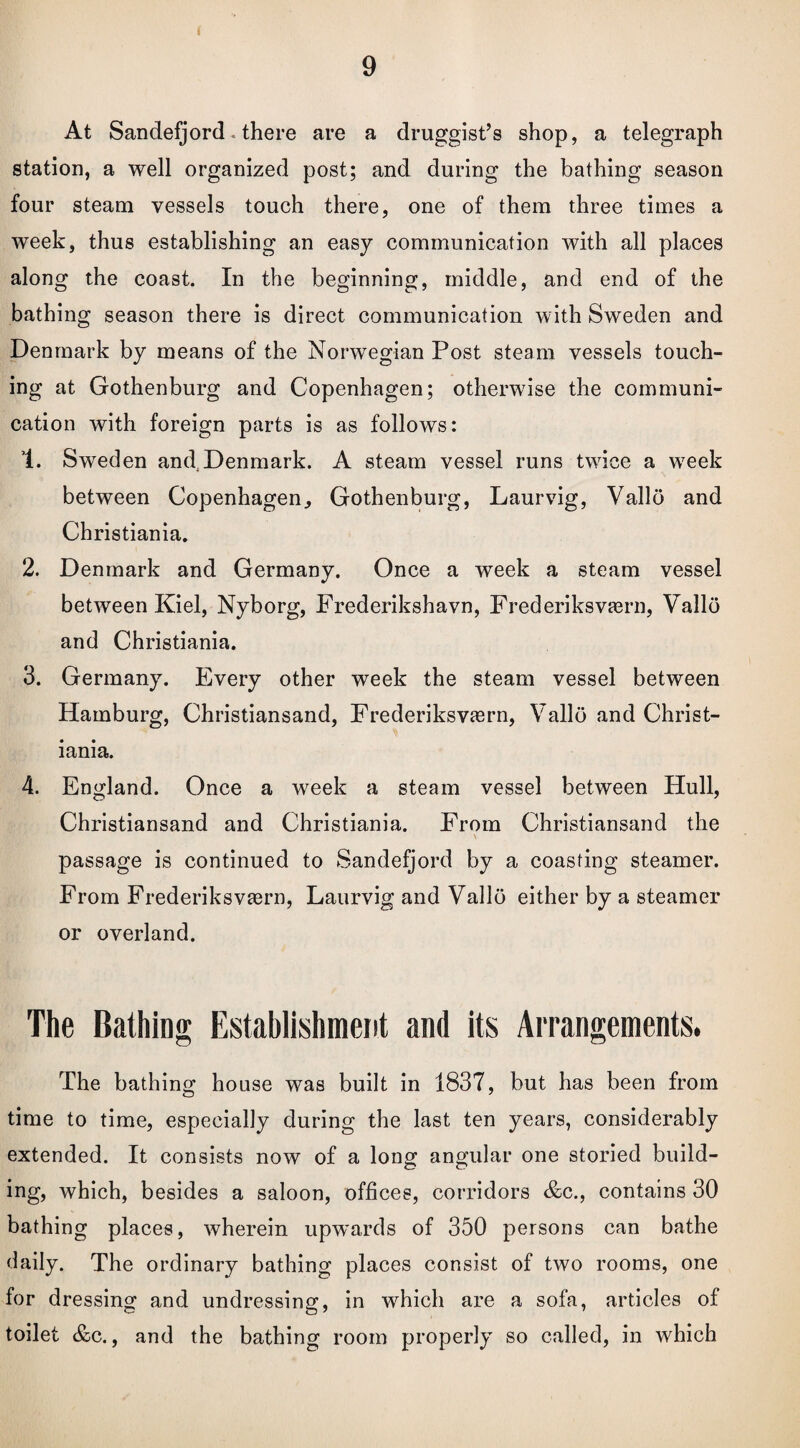 At Sandefjord. there are a druggist’s shop, a telegraph station, a well organized post; and during the bathing season four steam vessels touch there, one of them three times a week, thus establishing an easy communication with all places along the coast. In the beginning, middle, and end of the bathing season there is direct communication with Sweden and Denmark by means of the Norwegian Post steam vessels touch¬ ing at Gothenburg and Copenhagen; otherwise the communi¬ cation with foreign parts is as follows: 1. Sweden and Denmark. A steam vessel runs twice a week between Copenhagen., Gothenburg, Laurvig, Vallo and Christiania. 2. Denmark and Germany. Once a week a steam vessel between Kiel, Nyborg, Frederikshavn, Frederiksvaern, Vallo and Christiania. 3. Germany. Every other week the steam vessel between Hamburg, Christiansand, Frederiksvaern, Vallo and Christ¬ iania. 4. England. Once a week a steam vessel between Hull, Christiansand and Christiania. From Christiansand the \ passage is continued to Sandefjord by a coasting steamer. From Frederiksvaern, Laurvig and Vallo either by a steamer or overland. The Bathing Establishment and its Arrangements. The bathing house was built in 1837, but has been from time to time, especially during the last ten years, considerably extended. It consists now of a long angular one storied build¬ ing, which, besides a saloon, offices, corridors &c., contains 30 bathing places, wherein upwards of 350 persons can bathe daily. The ordinary bathing places consist of two rooms, one for dressing and undressing, in which are a sofa, articles of toilet &c., and the bathing room properly so called, in which