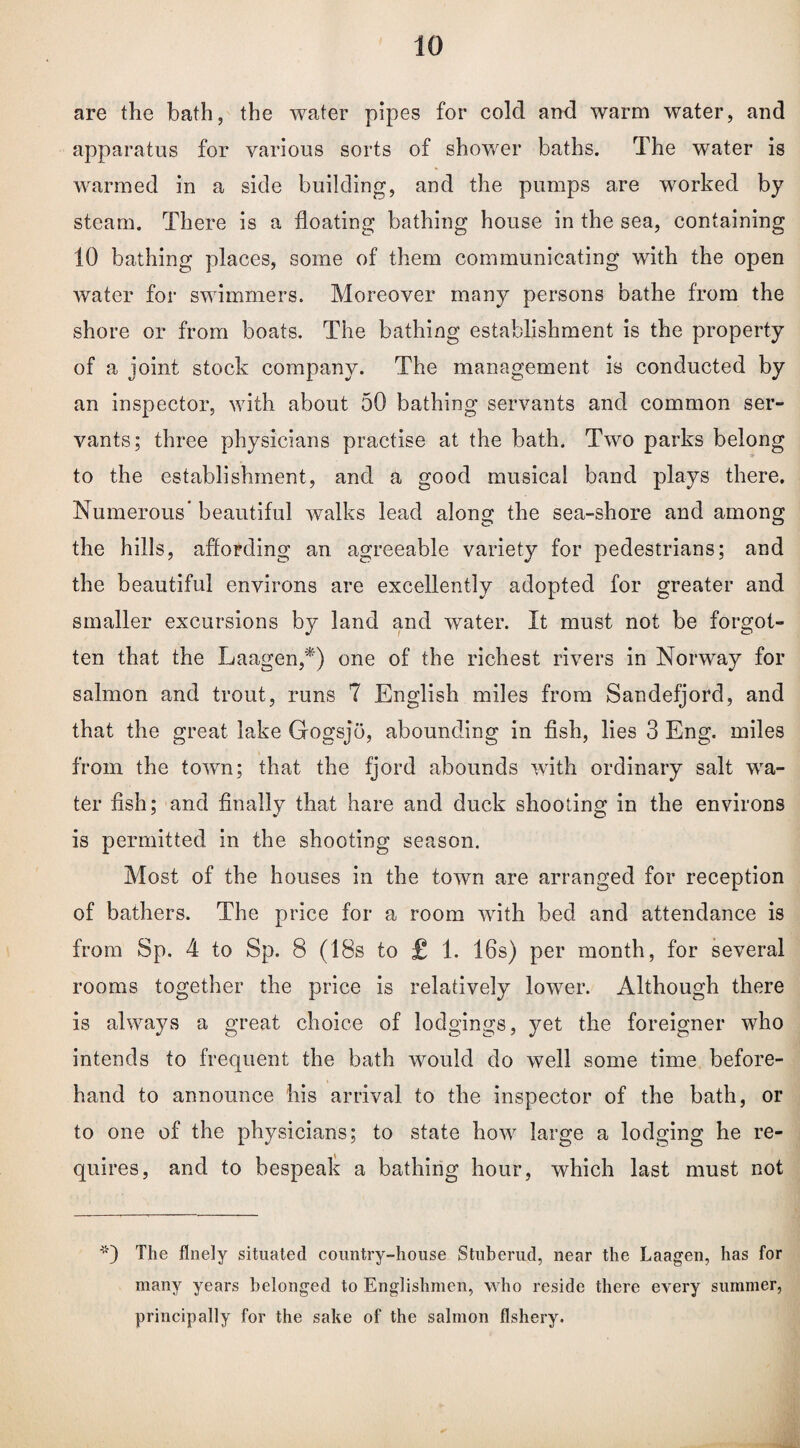 are the bath, the water pipes for cold and warm water, and apparatus for various sorts of shower baths. The water is wrarmed in a side building, and the pumps are worked by steam. There is a floating bathing house in the sea, containing 10 bathing places, some of them communicating with the open water for swimmers. Moreover many persons bathe from the shore or from boats. The bathing establishment is the property of a joint stock company. The management is conducted by an inspector, with about 50 bathing servants and common ser¬ vants; three physicians practise at the bath. Two parks belong to the establishment, and a good musical band plays there. Numerous beautiful walks lead along the sea-shore and among the hills, affording an agreeable variety for pedestrians; and the beautiful environs are excellently adopted for greater and smaller excursions by land and water. It must not be forgot¬ ten that the Laagen,*) one of the richest rivers in Norway for salmon and trout, runs 7 English miles from Sandefjord, and that the great lake Gogsjo, abounding in fish, lies 3 Eng. miles from the town; that the fjord abounds with ordinary salt wra- ter fish; and finally that hare and duck shooting in the environs is permitted in the shooting season. Most of the houses in the town are arranged for reception of bathers. The price for a room with bed and attendance is from Sp. 4 to Sp. 8 (18s to £ 1. 16s) per month, for several rooms together the price is relatively lower. Although there is always a great choice of lodgings, yet the foreigner who intends to frequent the bath wrould do well some time before¬ hand to announce his arrival to the inspector of the bath, or to one of the physicians; to state how large a lodging he re¬ quires, and to bespeak a bathing hour, which last must not The finely situated country-house Stuberud, near the Laagen, has for many years belonged to Englishmen, who reside there every summer, principally for the sake of the salmon fishery.