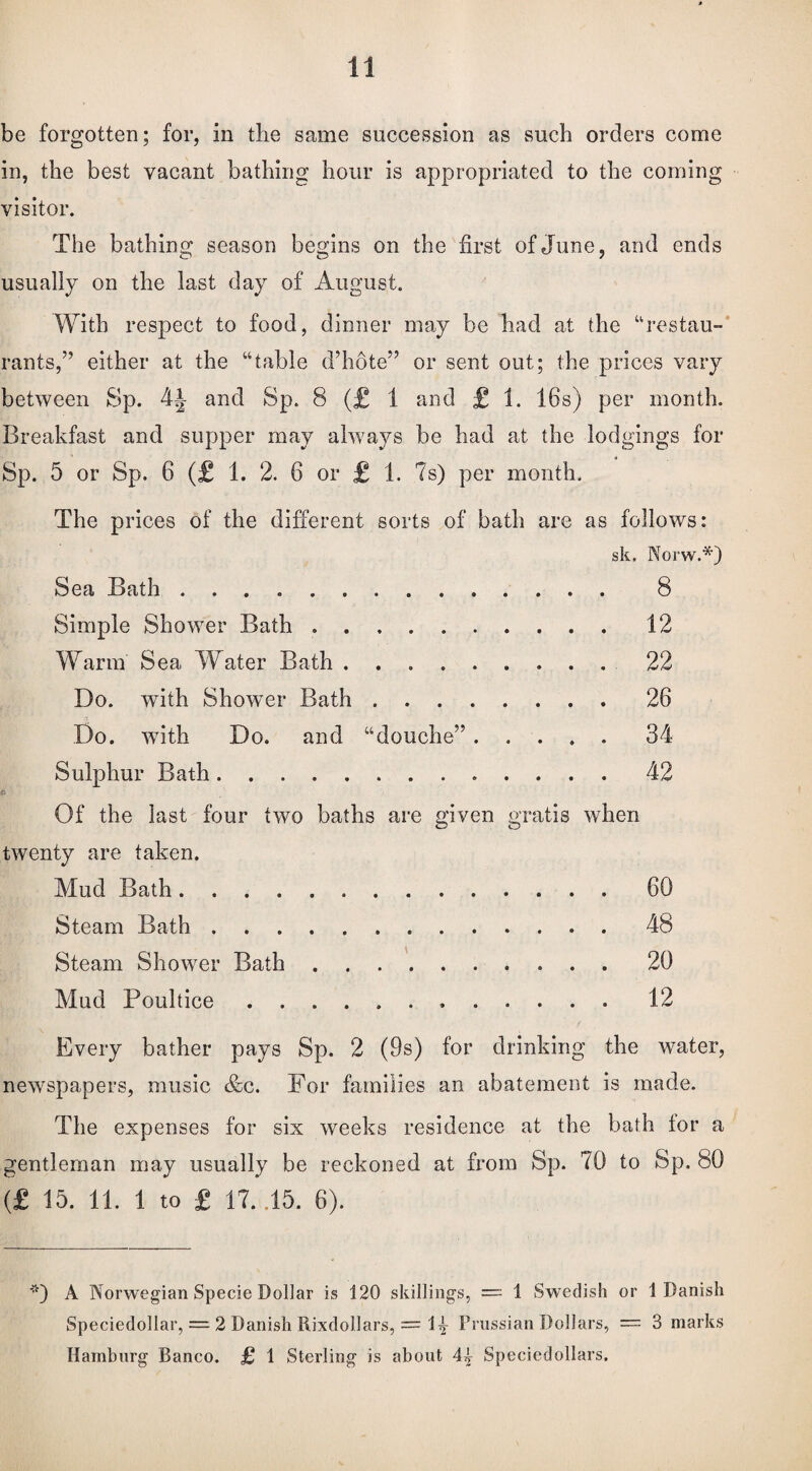 be forgotten; for, in the same succession as such orders come in, the best vacant bathing hour is appropriated to the coining visitor. The bathing season begins on the first of June, and ends usually on the last day of August. With respect to food, dinner may be had at the “restau¬ rants,” either at the “table d’hote” or sent out; the prices vary between Sp. 44 and Sp. 8 (£ I and £ 1. 16s) per month. Breakfast and supper may always be had at the lodgings for Sp. 5 or Sp. 6 (£ 1. 2. 6 or £ 1. 7s) per month. The prices of the different sorts of bath are as follows: sk. Norw.*) Sea Bath . 8 Simple Shower Bath.12 Warm Sea Water Bath.22 Do. with Shower Bath.26 Do. w7ith Do. and “douche”.34 Sulphur Bath.. 42 Of the last four two baths are given gratis when twenty are taken. Mud Bath.60 Steam Bath.48 Steam Shower Bath.20 Mud Poultice. 12 Every bather pays Sp. 2 (9s) for drinking the water, newspapers, music &c. For families an abatement is made. The expenses for six weeks residence at the bath tor a gentleman may usually be reckoned at from Sp. 70 to Sp. 80 (£ 15. 11. 1 to £ 17. .15. 6). *) A Norwegian Specie Dollar is 120 skillings, —- 1 Swedish or 1 Danish Speciedollar, = 2 Danish Rixdollars, — D Prussian Dollars, = 3 marks Hamburg Banco. £ 1 Sterling is about 44 Speciedollars.
