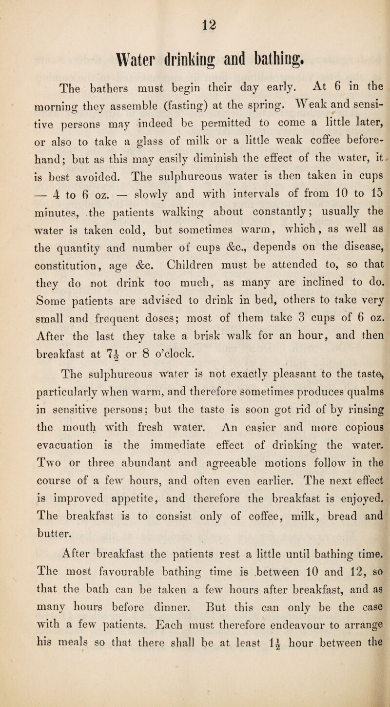 Water drinking and bathing. The bathers must begin their day early. At 6 in the morning they assemble (fasting) at the spring. Weak and sensi¬ tive persons may indeed be permitted to come a little later, or also to take a glass of milk or a little weak coffee before¬ hand; but as this may easily diminish the effect of the water, it is best avoided. The sulphureous water is then taken in cups — 4 to 6 oz. — slowly and with intervals of from 10 to 15 minutes, the patients walking about constantly; usually the water is taken cold, but sometimes warm, which, as well as the quantity and number of cups &c., depends on the disease, constitution, age &c. Children must be attended to, so that they do not drink too much, as many are inclined to do. Some patients are advised to drink in bed, others to take very small and frequent doses; most of them take 3 cups of 6 oz. After the last they take a brisk walk for an hour, and then breakfast at or 8 o’clock. The sulphureous water is not exactly pleasant to the tasto, particularly when warm, and therefore sometimes produces qualms in sensitive persons; but the taste is soon got rid of by rinsing the mouth wTith fresh water. An easier and more copious evacuation is the immediate effect of drinking the water. Two or three abundant and agreeable motions follow in the course of a few hours, and often even earlier. The next effect is improved appetite, and therefore the breakfast is enjoyed. The breakfast is to consist only of coffee, milk, bread and butter. \ After breakfast the patients rest a little until bathing time. The most favourable bathing time is between 10 and 12, so that the bath can be taken a few hours after breakfast, and as many hours before dinner. But this can only be the case with a few patients. Each must therefore endeavour to arrange his meals so that there shall be at least 1^ hour between the