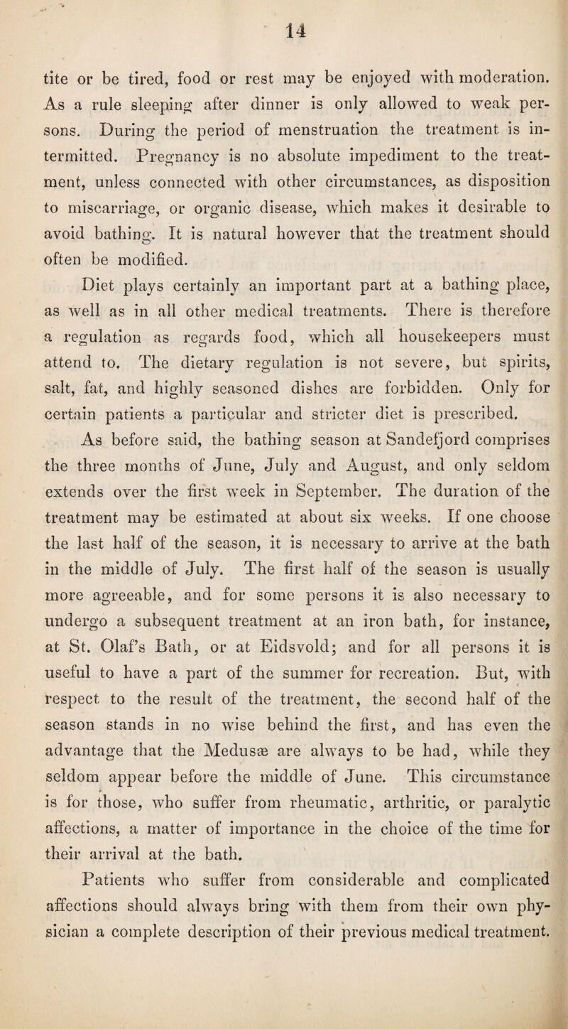 tite or be tired, food or rest may be enjoyed with moderation. As a rule sleeping after dinner is only allowed to weak per¬ sons. During the period of menstruation the treatment is in¬ termitted. Pregnancy is no absolute impediment to the treat¬ ment, unless connected with other circumstances, as disposition to miscarriage, or organic disease, which makes it desirable to avoid bathing. It is natural however that the treatment should often be modified. Diet plays certainly an important part at a bathing place, as well as in all other medical treatments. There is therefore a regulation as regards food, which all housekeepers must attend to. The dietary regulation is not severe, but spirits, salt, fat, and highly seasoned dishes are forbidden. Only for certain patients a particular and stricter diet is prescribed. As before said, the bathing season at Sandefjord comprises the three months of June, July and August, and only seldom extends over the first week in September. The duration of the treatment may be estimated at about six weeks. If one choose the last half of the season, it is necessary to arrive at the bath in the middle of July. The first half of the season is usually more agreeable, and for some persons it is also necessary to undergo a subsequent treatment at an iron bath, for instance, at St. Olafs Bath, or at Eidsvold; and for all persons it is useful to have a part of the summer for recreation. But, with respect to the result of the treatment, the second half of the season stands in no wise behind the first, and has even the advantage that the Medusae are always to be had, while they seldom appear before the middle of June. This circumstance is for those, who suffer from rheumatic, arthritic, or paralytic affections, a matter of importance in the choice of the time for their arrival at the bath. Patients who suffer from considerable and complicated affections should always bring with them from their own phy¬ sician a complete description of their previous medical treatment.