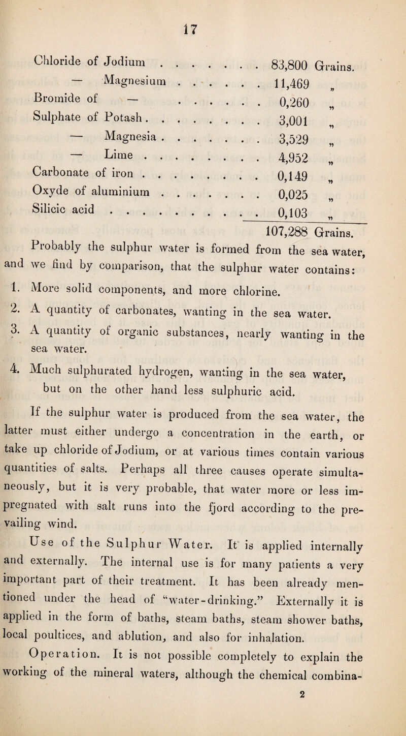 Chloride of Jodium. 83,800 Grains. — Magnesium.11,469 Bromide of - 0,260 „ Sulphate of Potash. 3 001 — Magnesia. 3,529 „ ~ Lime. 4,952 „ Carbonate of iron.0,149 Oxyde of aluminium.0,025 Silicic acid.0,103 107,288 Grains. Probably the sulphur water is formed from the seawater, and we find by comparison, that the sulphur water contains: 1. More solid components, and more chlorine. 2. A quantity of carbonates, wanting in the sea water. 3. A quantity of organic substances, nearly wanting in the sea water. 4. Much sulphurated hydrogen, wanting in the sea water, but on the other hand less sulphuric acid. If the sulphur water is produced from the sea water, the latter must either undergo a concentration in the earth, or take up chloride of Jodium, or at various times contain various quantities of salts. Perhaps all three causes operate simulta¬ neously, but it is very probable, that water more or less im¬ pregnated with salt runs into the fjord according to the pre¬ vailing wind. Use of the Sulphur Water. It is applied internallv and externally. The internal use is for many patients a very important part of their treatment. It has been already men¬ tioned under the head of “water-drinking.” Externally it is applied in the form of baths, steam baths, steam shower baths, local poultices, and ablution, and also for inhalation. Operation. It is not possible completely to explain the working of the mineral waters, although the chemical combina- 2