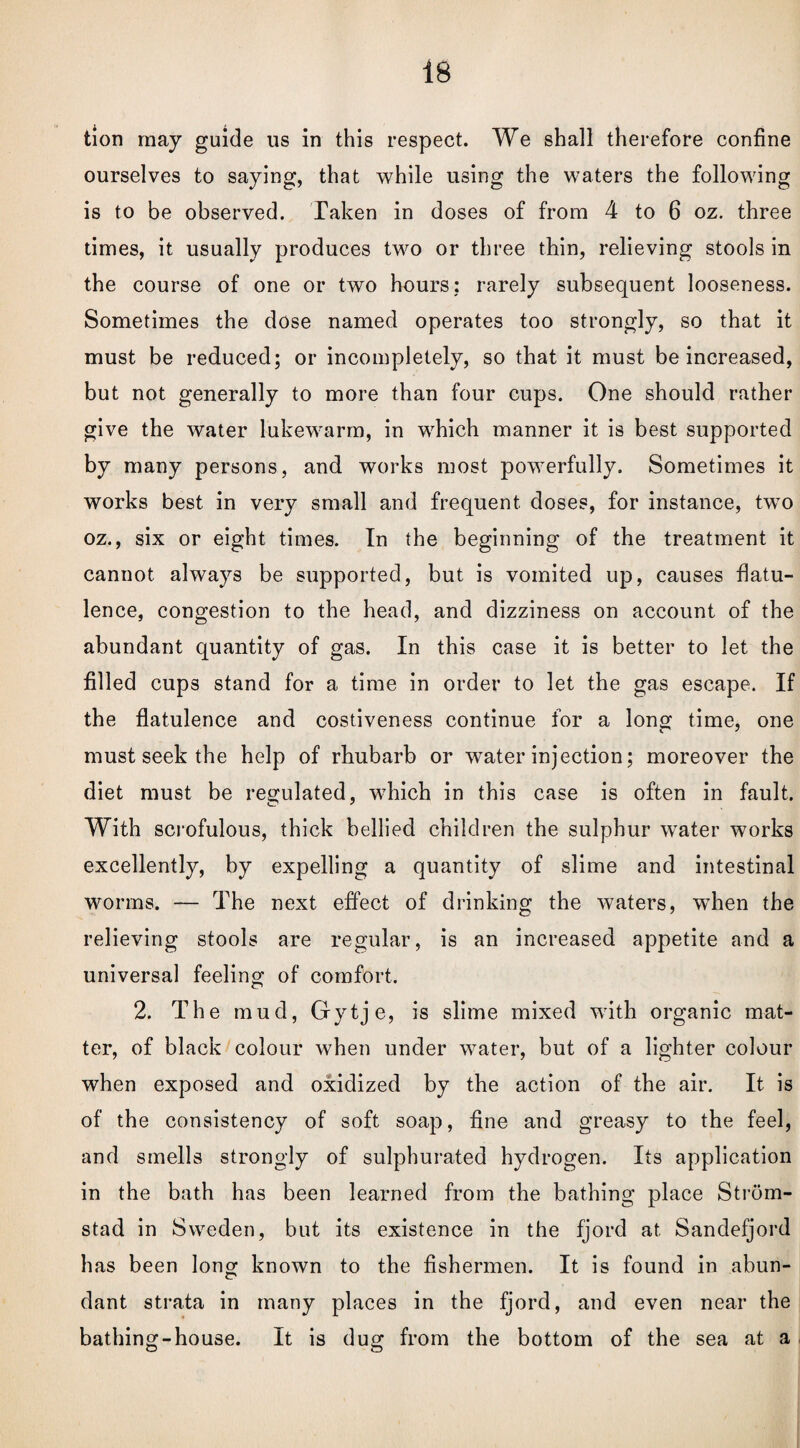 tion may guide us in this respect. We shall therefore confine ourselves to saying, that while using the waters the following is to be observed. Taken in doses of from 4 to 6 oz. three times, it usually produces two or three thin, relieving stools in the course of one or two hours; rarely subsequent looseness. Sometimes the dose named operates too strongly, so that it must be reduced; or incompletely, so that it must be increased, but not generally to more than four cups. One should rather give the water lukewarm, in which manner it is best supported by many persons, and works most powerfully. Sometimes it works best in very small and frequent doses, for instance, two oz., six or eight times. In the beginning of the treatment it cannot always be supported, but is vomited up, causes flatu¬ lence, congestion to the head, and dizziness on account of the abundant quantity of gas. In this case it is better to let the filled cups stand for a time in order to let the gas escape. If the flatulence and costiveness continue for a long time, one must seek the help of rhubarb or water injection; moreover the diet must be regulated, which in this case is often in fault. With scrofulous, thick bellied children the sulphur water works excellently, by expelling a quantity of slime and intestinal worms. — The next effect of drinking the waters, when the relieving stools are regular, is an increased appetite and a universal feeling of comfort. 2. The mud, Gytje, is slime mixed with organic mat¬ ter, of black colour when under water, but of a lighter colour when exposed and oxidized by the action of the air. It is of the consistency of soft soap, fine and greasy to the feel, and smells strongly of sulphurated hydrogen. Its application in the bath has been learned from the bathing place Strom- stad in Sweden, but its existence in the fjord at Sandefjord has been long known to the fishermen. It is found in abun¬ dant strata in many places in the fjord, and even near the bathing-house. It is dug from the bottom of the sea at a