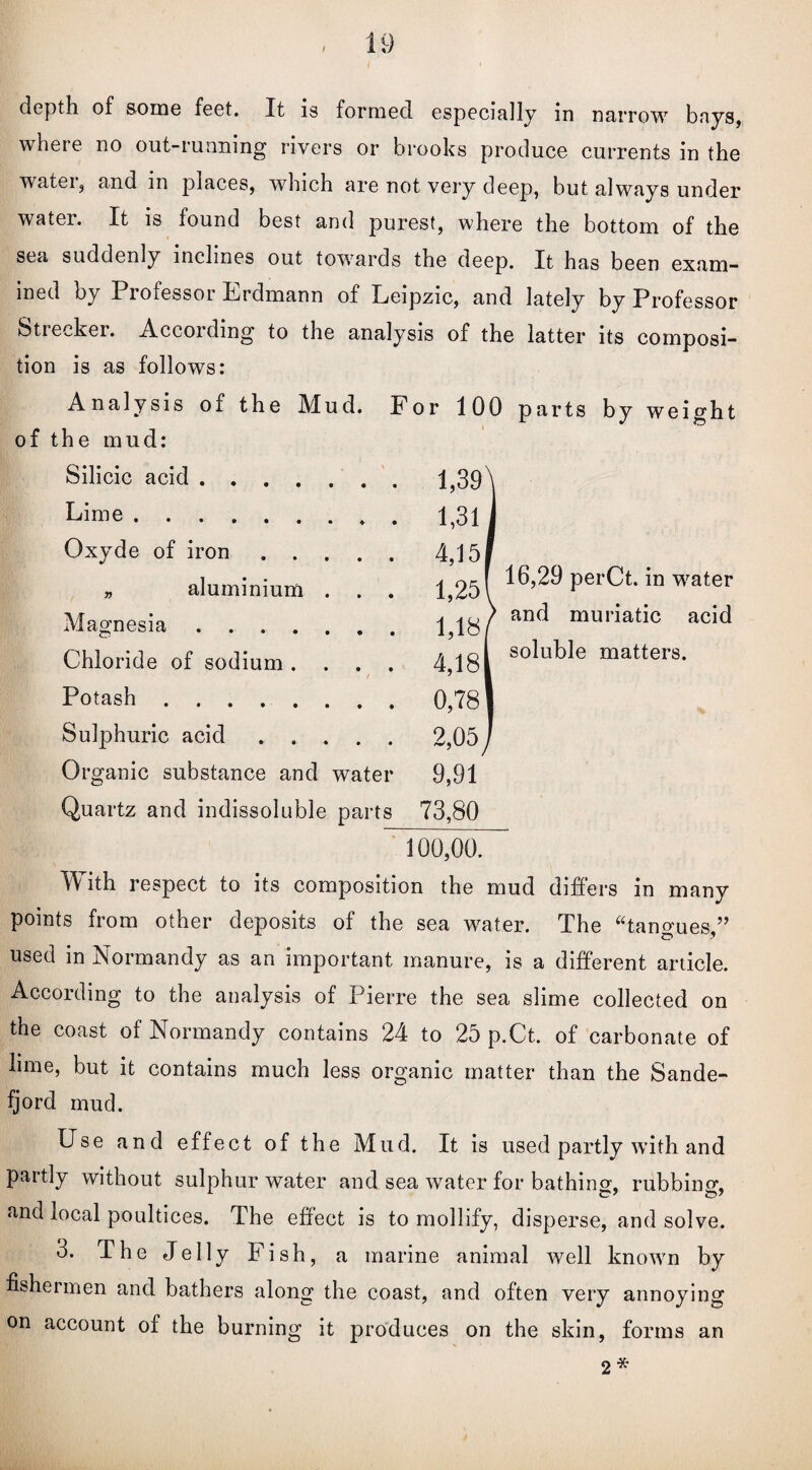 I depth of some feet. It is formed especially in narrow bays, where no out-running rivers or brooks produce currents in the water, and in places, which are not very deep, but always under water. It is found best and purest, where the bottom of the sea suddenly inclines out towards the deep. It has been exam— ined by Professor Erdmann of Leipzic, and lately by Professor Stiecker. According to the analysis of the latter its composi¬ tion is as follows: Analysis of the Mud. For 100 parts by weight of the mud: Silicic acid .... • • 1,39 Lime. 1,31 Oxyde of iron . . • • 4,15 » aluminium • • 1,25 Magnesia .... 1,18 Chloride of sodium . • • 4,18 Potash. 0,78 Sulphuric acid . . • • 2,05 Organic substance and water 9,91 Quartz and indissoluble parts 73,80 16,29 perCt. in water and muriatic acid soluble matters. 100,00. With respect to its composition the mud differs in many points from other deposits of the sea water. The “tangues,” used in Normandy as an important manure, is a different article. According to the analysis of Pierre the sea slime collected on the coast of Normandy contains 24 to 25 p.Ct. of carbonate of lime, but it contains much less organic matter than the Sande- fjord mud. Use and effect of the Mud. It is used partly with and partly without sulphur water and sea water for bathing, rubbing, and local poultices. The effect is to mollify, disperse, and solve. 3. The Jelly Fish, a marine animal well known by fishermen and bathers along the coast, and often very annoying on account of the burning it produces on the skin, forms an 2*