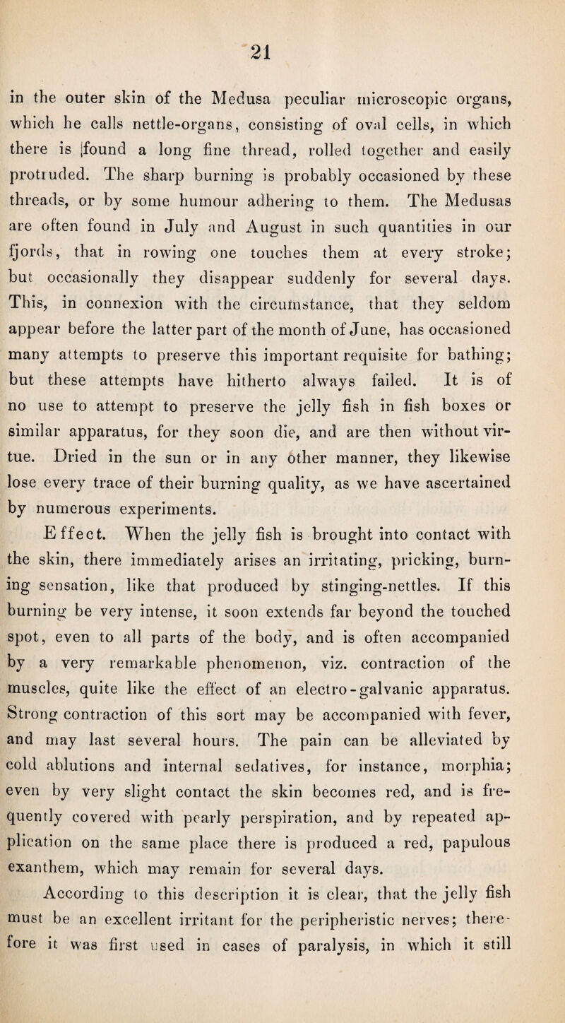 in the outer skin of the Medusa peculiar microscopic organs, which he calls nettle-organs, consisting of oval ceils, in which there is jfound a long fine thread, rolled together and easily protruded. The sharp burning is probably occasioned by these threads, or by some humour adhering to them. The Medusas are often found in July and August in such quantities in our fjords, that in rowing one touches them at every stroke; but occasionally they disappear suddenly for several days. This, in connexion with the circumstance, that they seldom appear before the latter part of the month of June, has occasioned many attempts to preserve this important requisite for bathing; but these attempts have hitherto always failed. It is of no use to attempt to preserve the jelly fish in fish boxes or similar apparatus, for they soon die, and are then without vir¬ tue. Dried in the sun or in any other manner, they likewise lose every trace of their burning quality, as we have ascertained by numerous experiments. Effect. When the jelly fish is brought into contact with the skin, there immediately arises an irritating, pricking, burn¬ ing sensation, like that produced by stinging-nettles. If this burning be very intense, it soon extends far beyond the touched spot, even to all parts of the body, and is often accompanied by a very remarkable phenomenon, viz. contraction of the muscles, quite like the effect of an electro-galvanic apparatus. Strong contraction of this sort may be accompanied with fever, and may last several hours. The pain can be alleviated by cold ablutions and internal sedatives, for instance, morphia; even by very slight contact the skin becomes red, and is fre¬ quently covered with pearly perspiration, and by repeated ap¬ plication on the same place there is produced a red, papulous exanthem, which may remain for several days. According to this description it is clear, that the jelly fish must be an excellent irritant for the peripheristic nerves; there¬ fore it was first used in cases of paralysis, in which it still