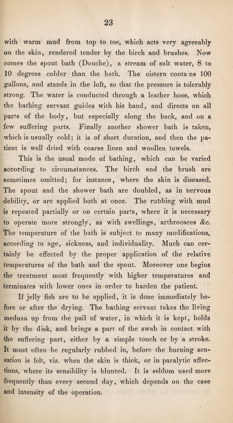 with warm mud from top to toe, which acts very agreeably on the skin, rendered tender by the birch and brushes. Now comes the spout bath (Douche), a stream of salt water, 8 to 10 degrees colder than the bath. The cistern contains 100 gallons, and stands in the loft, so that the pressure is tolerably strong. The water is conducted through a leather hose, which the bathing servant guides with his hand, and directs on all parts of the body, but especially along the back, and on a few suffering parts. Finally another shower bath is taken, which is usually cold; it is of short duration, and then the pa¬ tient is well dried with coarse linen and woollen towels. This is the usual mode of bathing, which can be varied according to circumstances. The birch and the brush are sometimes omitted; for instance, where the skin is diseased. The spout and the shower bath are doubled, as in nervous debility, or are applied both at once. The rubbing with mud is repeated partially or on certain parts, where it is necessary to operate more strongly, as wdth swellings, arthrocaces &c. The temperature of the bath is subject to many modifications, according to age, sickness, and individuality. Much can cer¬ tainly be effected by the proper application of the relative temperatures of the bath and the spout. Moreover one begins the treatment most frequently with higher temperatures and terminates with lower ones in order to harden the patient. If jelly fish are to be applied, it is done immediately be¬ fore or after the drying. The bathing servant takes the living medusa up from the pail of water, in which it is kept, holds it by the disk, and brings a parr of the swab in contact with the suffering part, either by a simple touch or by a stroke. It must often be regularly rubbed in, before the burning sen¬ sation is felt, viz. when the skin is thick, or in paralytic affec¬ tions, where its sensibility is blunted. It is seldom used more frequently than every second day, which depends on the case and intensity of the operation.