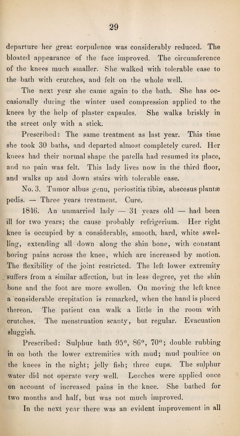 departure her great corpulence was considerably reduced. The bloated appearance of the face improved. The circumference of the knees much smaller. She walked with tolerable ease to the bath with crutches, and felt on the whole well. The next year she came again to the bath. She has oc¬ casionally during the winter used compression applied to the knees by the help of plaster capsules. She walks briskly in the street only with a stick. Prescribed: The same treatment as last year. This time she took 30 baths, and departed almost completely cured. Her knees had their normal shape the patella had resumed its place, and no pain was felt. This lady lives now in the third floor, and walks up and down stairs with tolerable ease. No. 3. Tumor albus genu, periostitis tibite, abscesus plantae pedis. —• Three years treatment. Cure. 1846. An unmarried lady — 31 years old — had been ill for two years; the cause probably refrigerium. Her right knee is occupied by a considerable, smooth, hard, white swel¬ ling, extending all down along the shin bone, with constant boring pains across the knee, which are increased by motion. The flexibility of the joint restricted. The left lower extremity suffers from a similar affection, but in less degree, yet the shin bone and the foot are more swollen. On moving the left knee a considerable crepitation is remarked, when the hand is placed thereon. The patient can walk a little in the room with crutches. The menstruation scanty, but regular. Evacuation sluggish. Prescribed: Sulphur bath 95°, 86°, 70°; double rubbing in on both the lower extremities with mud; mud poultice on the knees in the night; jelly fish; three cups. The sulphur water did not operate very well. Leeches were applied once on account of increased pains in the knee. She bathed for two months and half, but was not much improved. In the next year there W'as an evident improvement in all