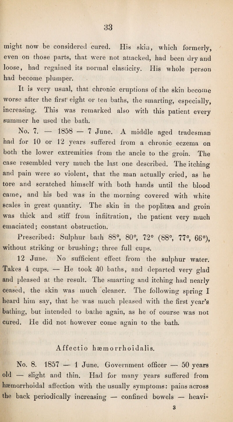 might now be considered cured. His skin, which formerly, even on those parts, that were not attacked, had been dry and loose, had regained its normal elasticity. His whole person had become plumper. It is very usual, that chronic eruptions of the skin become worse after the first eight or ten baths, the smarting, especially, increasing. This was remarked also with this patient every summer he used the bath. No. 7. — 1858 — 7 June. A middle aged trad esman had for 10 or 12 years suffered Irom a chronic eczema on both the lower extremities from the ancle to the groin. The case resembled very much the last one described. The itching and pain were so violent, that the man actually cried, as he tore and scratched himself with both hands until the blood came, and his bed was in the morning covered with white scales in great quantity. The skin in the poplitea and groin was thick and stiff from infiltration, the patient very much emaciated; constant obstruction. Prescribed: Sulphur bath 88°, 80°, 72° (88°, 77°, 66°), without striking or brushing; three full cups. 12 June. No sufficient effect from the sulphur water. Takes 4 cups. — He took 40 baths, and departed very glad and pleased at the result. The smarting and itching had nearly ceased, the skin was much cleaner. The following spring I heard him say, that he was much pleased with the first year’s bathing, but intended to bathe again, as he of course was not cured. He did not however come again to the bath. Affectio hemorrhoidalis. No. 8. 1857 — 1 June. Government officer — 50 years old — slight and thin. Had for many years suffered from hemorrhoidal affection with the usually symptoms: pains across the back periodically increasing — confined bowels — heavi- 3