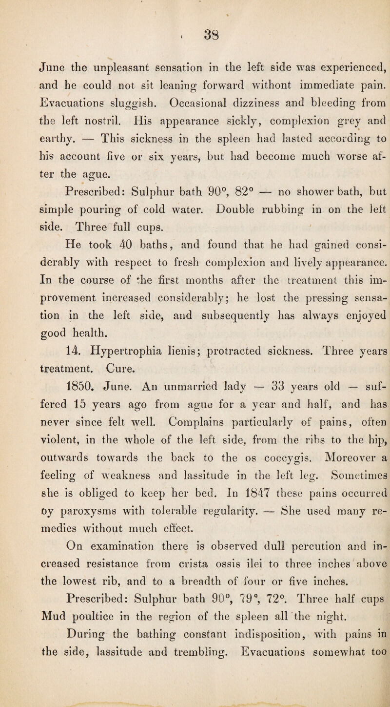 June the unpleasant sensation in the left side was experienced, and he could not sit leaning forward withont immediate pain. Evacuations sluggish. Occasional dizziness and bleeding from the left nostril. His appearance sickly, complexion grey and ♦ earthy. — This sickness in the spleen had lasted according to his account five or six years, but had become much worse af¬ ter the ague. Prescribed: Sulphur bath 90°, 82° — no shower bath, but simple pouring of cold water. Double rubbing in on the left side. Three full cups. He took 40 baths, and found that he had gained consi¬ derably with respect to fresh complexion and lively appearance. In the course of the first months after the treatment this im¬ provement increased considerably; he lost the pressing sensa¬ tion in the left side, and subsequently has always enjoyed good health. 14. Hypertrophia lienis; protracted sickness. Three years treatment. Cure. 1850. June. An unmarried lady — 33 years old — suf¬ fered 15 years ago from ague for a year and half, and has never since felt well. Complains particularly of pains, often violent, in the whole of the left side, from the ribs to the hip, outwards towards the back to the os coccygis. Moreover a feeling of weakness and lassitude in the left leg. Sometimes she is obliged to keep her bed. In 1847 these pains occurred Dy paroxysms with tolerable regularity. — She used many re¬ medies without much effect. On examination there is observed dull percution and in¬ creased resistance from crista ossis ilei to three inches above the lowest rib, and to a breadth of four or five inches. Prescribed: Sulphur bath 90°, 79°, 72°. Three half cups Mud poultice in the region of the spleen all the night. During the bathing constant indisposition, with pains in the side, lassitude and trembling. Evacuations somewhat too