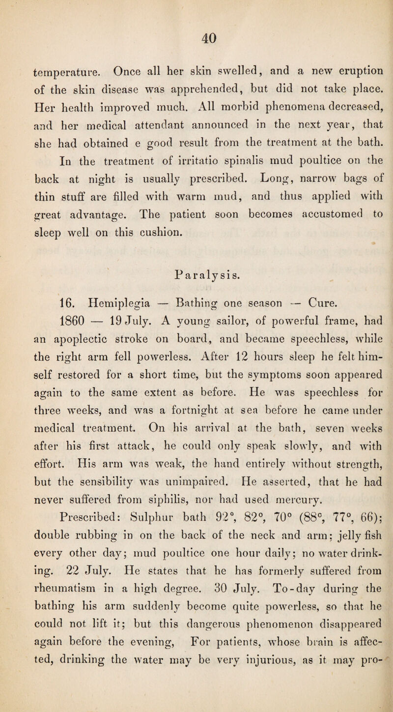 temperature. Once all her skin swelled, and a new eruption of the skin disease was apprehended, but did not take place. Her health improved much. All morbid phenomena decreased, and her medical attendant announced in the next year, that she had obtained e good result from the treatment at the bath. In the treatment of irritatio spinalis mud poultice on the back at night is usually prescribed. Long, narrow bags of thin stuff are filled with warm mud, arid thus applied with great advantage. The patient soon becomes accustomed to sleep well on this cushion. Paralysis. 16. Hemiplegia — Bathing one season — Cure. 1860 — 19 July. A young sailor, of powerful frame, had an apoplectic stroke on board, and became speechless, while the right arm fell powerless. After 12 hours sleep he felt him¬ self restored for a short time, but the symptoms soon appeared again to the same extent as before. He was speechless for three weeks, and was a fortnight at sea before he came under medical treatment. On his arrival at the bath, seven weeks after his first attack, he could only speak slowly, and with effort. His arm was weak, the hand entirely without strength, but the sensibility was unimpaired. He asserted, that he had never suffered from siphilis, nor had used mercury. Prescribed: Sulphur bath 92°, 82°, 70° (88°, 77°, 66); double rubbing in on the back of the neck and arm; jelly fish every other day; mud poultice one hour daily; no water drink¬ ing. 22 July. He states that he has formerly suffered from rheumatism in a high degree. 30 July. To-day during the bathing his arm suddenly become quite powerless, so that he could not lift it; but this dangerous phenomenon disappeared again before the evening, For patients, wThose brain is affec¬ ted, drinking the water may be very injurious, as it may pro-