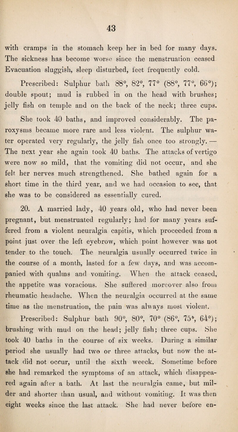 with cramps in the stomach keep her in bed for many days. The sickness has become worse since the menstruation ceased Evacuation sluggish, sleep disturbed, feet frequently cold. Prescribed: Sulphur bath 88°, 82°, 77° (88°, 77°, 66°); double spout; mud is rubbed in on the head with brushes; jelly fish on temple and on the back of the neck; three cups. She took 40 baths, and improved considerably. The pa¬ roxysms became more rare and less violent. The sulphur wa¬ ter operated very regularly, the jelly fish once too strongly. — The next year she again took 40 baths. The attacks of vertigo were now so mild, that the vomiting did not occur, and she felt her nerves much strengthened. She bathed again for a short time in the third year, and we had occasion to see, that she was to be considered as essentially cured. 20. A married lady, 40 years old, who had never been pregnant, but menstruated regularly; had for many years suf¬ fered from a violent neuralgia capitis, wrhich proceeded from a point just over the left eyebrow, which point however wras not tender to the touch. The neuralgia usually occurred twice in the course of a month, lasted for a fewr days, and was accom¬ panied with qualms and vomiting. When the attack ceased, the appetite was voracious. She suffered moreover also from rheumatic headache. When the neuralgia occurred at the same time as the menstruation, the pain was always most violent. Prescribed: Sulphur bath 90°, 80°, 70° (86°, 75b, 64°); brushing with mud on the head; jelly fish; three cups. She took 40 baths in the course of six weeks. During a similar period she usually had two or three attacks, but now the at¬ tack did not occur, until the sixth weeck. Sometime before she had remarked the symptoms of an attack, which disappea¬ red again after a bath. At last the neuralgia came, but mil¬ der and shorter than usual, and without vomiting. It was then eight weeks since the last attack. She had never before en-