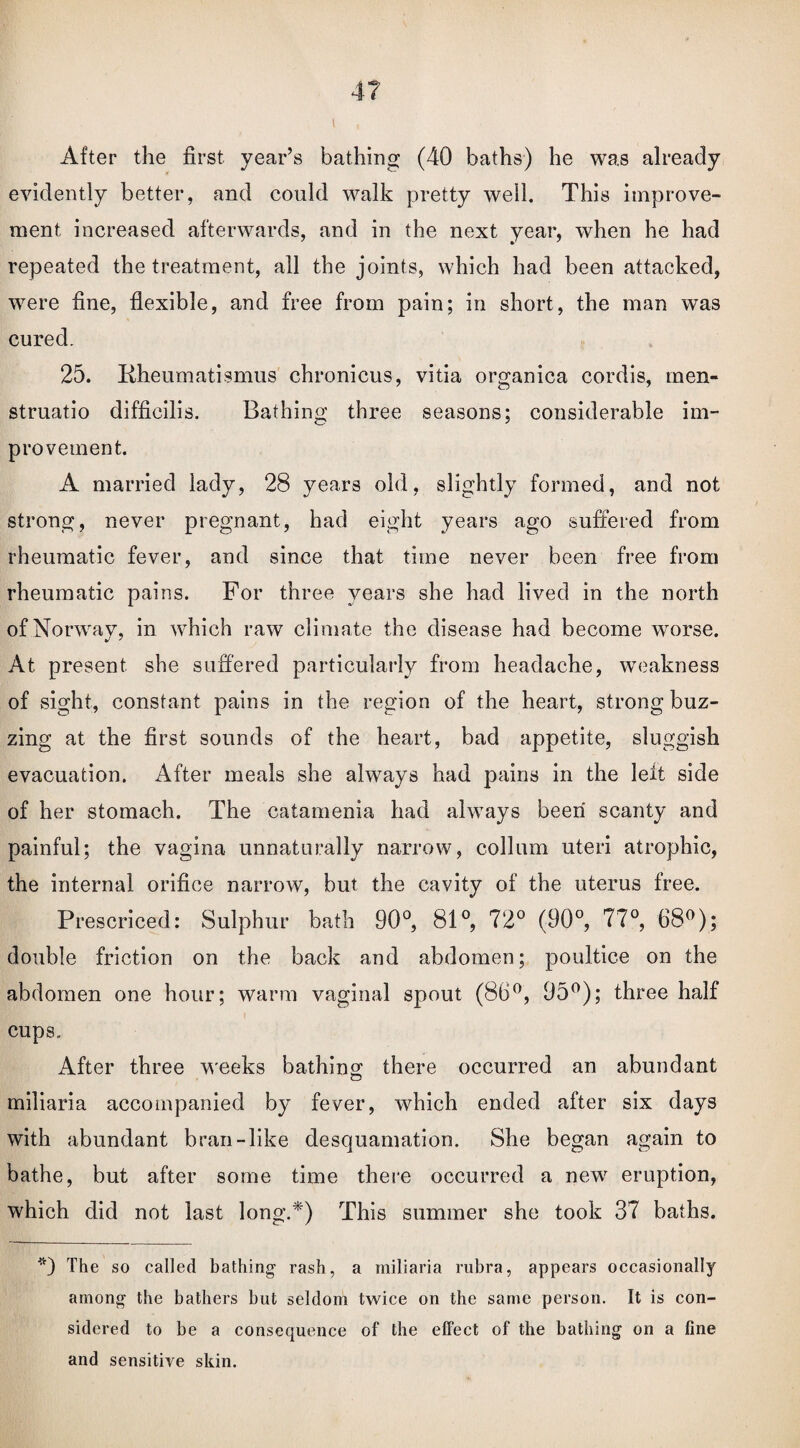 After the first year’s bathing (40 baths) he was already evidently better, and could walk pretty well. This improve¬ ment increased afterwards, and in the next year, when he had repeated the treatment, all the joints, which had been attacked, were fine, flexible, and free from pain; in short, the man was cured. 25. Kheumatismus chronicus, vitia organica cordis, men- struatio difficilis. Bathing three seasons; considerable im¬ provement. A married lady, 28 years old, slightly formed, and not strong, never pregnant, had eight years ago suffered from rheumatic fever, and since that time never been free from rheumatic pains. For three years she had lived in the north of Norway, in which raw climate the disease had become worse. At present she suffered particularly from headache, weakness of sight, constant pains in the region of the heart, strong buz¬ zing at the first sounds of the heart, bad appetite, sluggish evacuation. After meals she always had pains in the left side of her stomach. The catamenia had always been scanty and painful; the vagina unnaturally narrow, collum uteri atrophic, the internal orifice narrow, but the cavity of the uterus free. Prescriced: Sulphur bath 90°, 81°, 72° (90°, 77°, 68°); double friction on the back and abdomen; poultice on the abdomen one hour; warm vaginal spout (86°, 95°); three half cups. After three weeks bathing there occurred an abundant miliaria accompanied by fever, which ended after six days with abundant bran-like desquamation. She began again to bathe, but after some time there occurred a new eruption, which did not last long.*) This summer she took 37 baths. *) The so called bathing rash, a miliaria rubra, appears occasionally among the bathers but seldom twice on the same person. It is con¬ sidered to be a consequence of the effect of the bathing on a fine and sensitive skin.