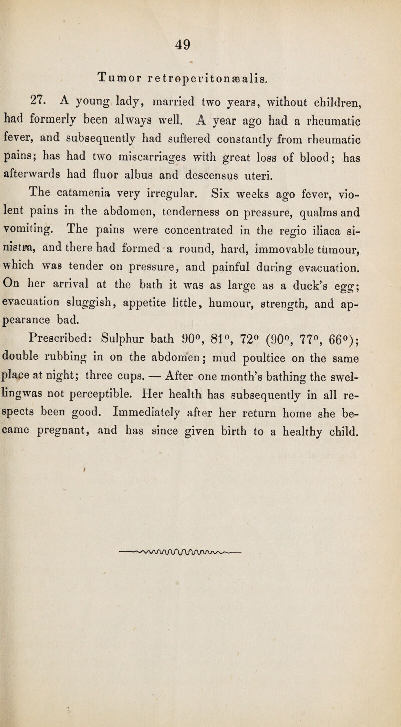 Tumor retroperitonasalis. 27. A young lady, married two years, without children, had formerly been always well. A year ago had a rheumatic fever, and subsequently had suffered constantly from rheumatic pains; has had two miscarriages with great loss of blood; has afterwards had fluor albus and descensus uteri. The catamenia very irregular. Six weeks ago fever, vio¬ lent pains in the abdomen, tenderness on pressure, qualms and vomiting. The pains were concentrated in the regio iliaca si¬ nistra, and there had formed a round, hard, immovable tumour, which was tender on pressure, and painful during evacuation. On her arrival at the bath it was as large as a duck’s egg; evacuation sluggish, appetite little, humour, strength, and ap¬ pearance bad. Prescribed: Sulphur bath 90°, 81°, 72° (90°, 77°, 66°); double rubbing in on the abdomen; mud poultice on the same place at night; three cups. — After one month’s bathing the swel- lingwas not perceptible. Her health has subsequently in all re¬ spects been good. Immediately after her return home she be¬ came pregnant, and has since given birth to a healthy child. n ---^A/uVUVV\AAAAy\^~
