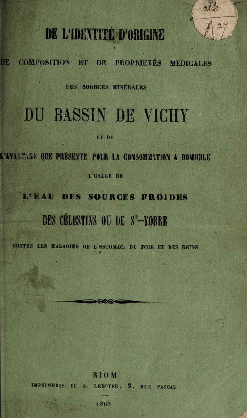 COMPOSITION ET DE PROPRIÉTÉS MEDICALES DES SOURCES MINÉRALES DU BASSIN DE VICHY / ET DE fc’AVA^TAGK OBE PRÉSENTE POUR LA CONSOMMATION A DOMICILE l’dsage de L’EAU DES SOURCES FROIDES DBS CBLESTll OU Di SMORRE CONTRE LES UÀLADIBS DE L^ESTOMAC, DU FOIE ET DES REINS RIOM