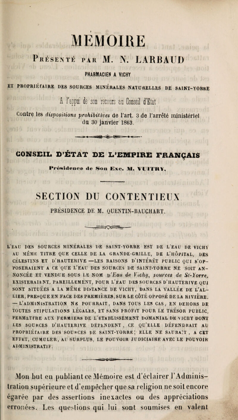 PiiÉsEMÉ PAR M. N. LARBAUD PHABIWACIEN A VICHY ET PROPRIÉPAIRE DES SOURCES MINERALES NATURELLES DE SAINT-YORRE A Tappiii de son recours au Conseil d'Etat Contre les dispositions prohibitives de l’art. 3 de l’arrêté ministériel du 30 janvier 1863. GONSBIl. D’ÉTAT DS Z.’£MP1RE FRANÇAIS Présidence de Son JExe. IW. ’VülTRl, SECTION DU CONTENTIEUX PRÉSIDENCE DE M. QUENTIN-BAUCHART. L'EAU DES SOURCES MINÉRALES DE SAINT-YORRE EST DE L’EAU DE VICHV AU MÊME TITRE QUE CELLE DE LA GRANDE-GRILLE, DE L’HÔPITAL, DES CÉLESTINS et D’HAUTERIVE —LES BAISONS D’INTÉRÊT PUBLIC QUI S’OP¬ POSERAIENT A CE QUE L’eau des sources de saint-yorre ne soit an¬ noncée ET VENDUE SOUS LE NOM ])'Eau de Vtchy, sources de Sl-Yorre, EXISTERAIENT, PAREILLEMENT, POUR L’eaU DES SOURCES D’IIAUTERIVE QUI SONT SITUÉES A LA MEME DI^TANCE DE VICHY, DANS LA VALLEE DE L'AL¬ LIER, PRESQUE EN FACE DES PREMIÈRES, SUR LE CÔTÉ OPPOSÉ DELA RIVIERE. — L’administration ne pourrait, dans tous les cas, en dehors de TOUTES stipulations LEGALES, ET SANS PROFIT POUR LE TRESOR PUBLIC, permettre aux fermiers DE l’etablissement DOMANIAL DE VICHY DONT LES SOURCES D’HAUTERIVE DÉPENDENT, CE QU’ELLE DÉFENDRAIT AU PROPRIÉTAIRE DES SOURCES DE SaINT-YORRE; ELLE NE SAURAIT, A CET effet, cumuler, au surplus, LE POUVOIR JUDICIAIRE AVEC LE POUVOIR ADMINISTRATIF. Mon but en publiant ce Mémoire est d’éclairer l’Adminis¬ tration supérieure et d’empêcher que sa religion ne soit encore égarée par des assertions inexactes ou des appréciations erronées. Les que.slions qui lui sont soumises en valent