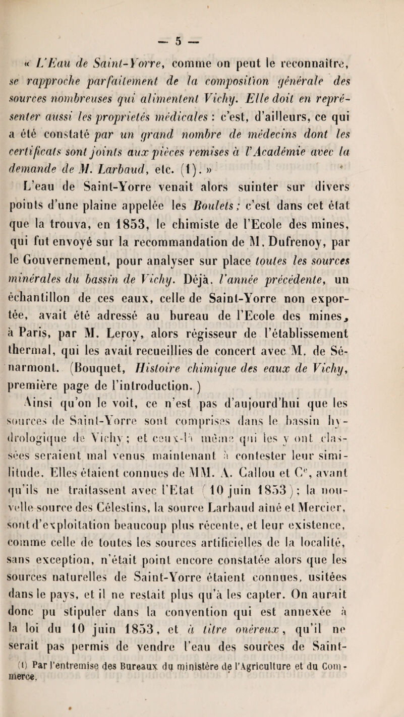 « UEau de Saint-Yorrey comme on peut le reconnaître, .SC rapproche parfailemerit de la composition générale des sources nombreuses qui alimentent Vichy. Elle doit en repré¬ senter aussi les propriétés médicales ; c’est, d’ailleurs, ce qui a été constaté par un grand nombre de médecins dont les certificats sont joints aux pièces remises a VAcadémie avec la demande de M. Larbaud, etc. (1). » L’eau de Sainl-Yorre venait alors suinter sur divers points d’une plaine appelée les Boulets; c’est dans cet état que la trouva, en 1853, le chimiste de l’Ecole des mines, qui fut envoyé sur la recommandation de M. Dufrenoy, par le Gouvernement, pour analyser sur place toutes les sources minérales du bassin de Vichy. Déjà. Vannée précédente y un échantillon de ces eaux, celle de Sainl-Yorre non expor¬ tée, avait été adressé au bureau de l’Ecole des mines^ à Paris, par M. Leroy, alors régisseur de l’étahlissement thernjal, qui les avait recueillies de concert avec M. de Sé- narmont. (Bouquet, Histoire chimique des eaux de Vichy y première page de l’introduction. ) Ainsi qu’on le voit, ce n’est pas d’aujourd’hui que les sources de Saint-Yorre sont comprises dans le hassiii liy- drologicjue de Vichy; et ceux-l’i même qui les y ont clas¬ sées seraient mal venus maintenant à contester leur simi¬ litude. Elles étaient connues de MM. A. Gallon et avant «pi’ils ne traitassent avec l’Etat 10 juin 1853); la nou¬ velle source des Célestins, la source Larbaud aîné et Mercier, sont d’exploitation beaucoup plus récente, et leur existence, comme celle de toutes les sources artificielles de la localité, sans exception, n’était point encore constatée alors que les sources naturelles de Saint-Yorre étaient connues, usitées dans le pays, et il ne restait plus qu’à les capter. On aurait donc pu stipuler dans la convention qui est annexée à la loi du 10 juin 1853, et à titre onéreux y qu’il ne serait pas permis de vendre l’eau des sources de Saint- (1) Par l’entremise des Bureaux du rninistère de l’Agriculture et du Coin- merce. #