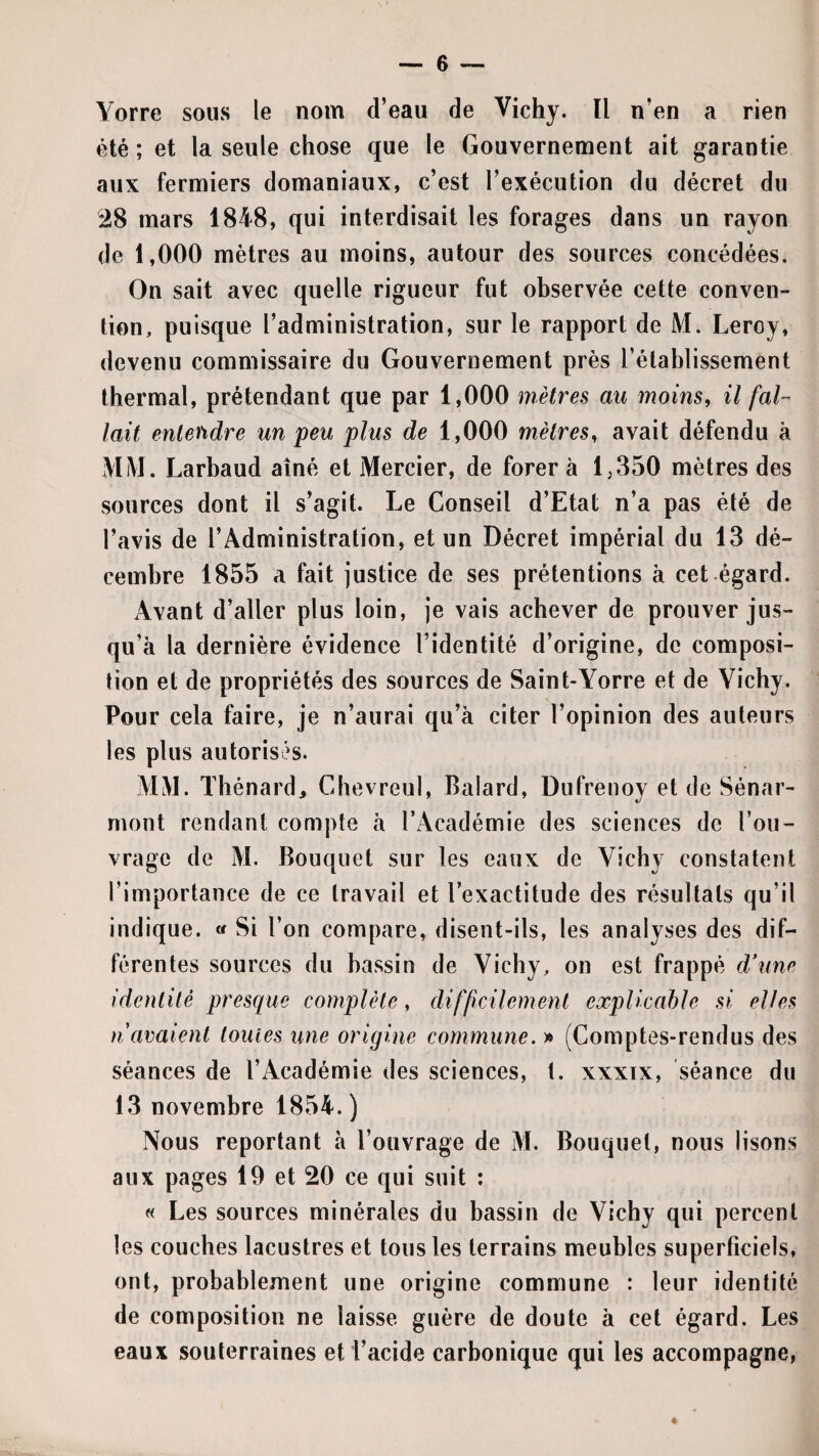 Yorre sous le nom d’eau de Vichy. Il n’en a rien été ; et la seule chose que le Gouvernement ait garantie aux fermiers domaniaux, c’est l’exécution du décret du 28 mars 1848, qui interdisait les forages dans un rayon de 1,000 mètres au moins, autour des sources concédées. On sait avec quelle rigueur fut observée cette conven¬ tion, puisque l’administration, sur le rapport de M. Leroy, devenu commissaire du Gouvernement près l’établissement thermal, prétendant que par 1,000 mètres au moins, il fal¬ lait entendre un 'peu plus de 1,000 mètres, avait défendu à MM. Larbaud aîné et Mercier, de forer à 1,350 mètres des sources dont il s’agit. Le Conseil d’Etat n’a pas été de l’avis de l’Administration, et un Décret impérial du 13 dé¬ cembre 1855 a fait justice de ses prétentions à cet égard. Avant d’aller plus loin, je vais achever de prouver jus¬ qu’à la dernière évidence l’identité d’origine, de composi¬ tion et de propriétés des sources de Saint-Yorre et de Yichy. Pour cela faire, je n’aurai qu’à citer l’opinion des auteurs les plus autorisés. MM. ïlîénard^ Chevreul, Balard, Dufrenoy et de Sénar- mont rendant compte à l’Académie des sciences de l’ou¬ vrage de M. Bouquet sur les eaux de Vichy constatent l’importance de ce travail et l’exactitude des résultats qu’il indique. « Si l’on compare, disent-ils, les analyses des dif¬ férentes sources du bassin de Vichy, on est frappé d\ine identité presque complète, difficilemenl explicable si elles n avaient tomes une origine commune. » (Comptes-rendus des séances de l’Académie des sciences, t. xxxix, séance du 13 novembre 1854. ) Nous reportant à l’ouvrage de M. Bouquet, nous lisons aux pages 19 et 20 ce qui suit : « Les sources minérales du bassin de Vichy qui percent les couches lacustres et tous les terrains meubles superficiels, ont, probablement une origine commune : leur identité de composition ne laisse guère de doute à cet égard. Les eaux souterraines et l’acide carbonique qui les accompagne,