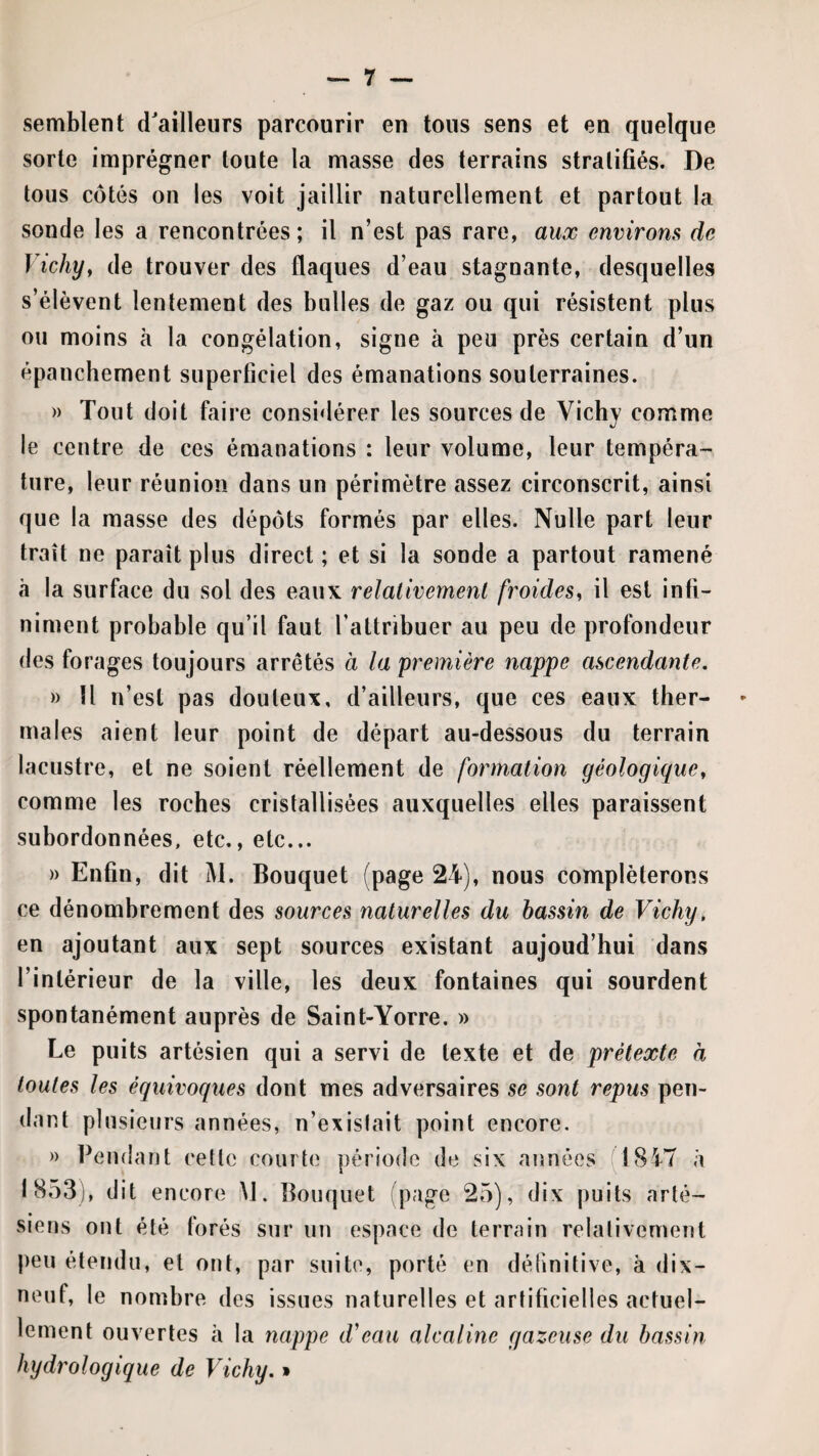 semblent d'ailleurs parcourir en tous sens et en quelque sorte imprégner toute la masse des terrains stratifiés. De tous côtés on les voit jaillir naturellement et partout la sonde les a rencontrées ; il n’est pas rare, aux environs de Vichy^ de trouver des flaques d’eau stagnante, desquelles s’élèvent lentement des bulles de gaz ou qui résistent plus ou moins à la congélation, signe à peu près certain d’un épanchement superficiel des émanations souterraines. » Tout doit faire considérer les sources de Vichy comme le centre de ces émanations : leur volume, leur tempéra¬ ture, leur réunion dans un périmètre assez circonscrit, ainsi que la masse des dépôts formés par elles. Nulle part leur trait ne paraît plus direct ; et si la sonde a partout ramené à la surface du sol des eaux relativement froides^ il est infi¬ niment probable qu’il faut l’attribuer au peu de profondeur des forages toujours arrêtés à la première nappe ascendante, » Il n’est pas douleux, d’ailleurs, que ces eaux ther¬ males aient leur point de départ au-dessous du terrain lacustre, et ne soient réellement de formation géologique, comme les roches cristallisées auxquelles elles paraissent subordonnées, etc., etc... » Enfin, dit M. Bouquet (page 24), nous compléterons ce dénombrement des sources naturelles du bassin de Vichy, en ajoutant aux sept sources existant aujoud’hui dans l’intérieur de la ville, les deux fontaines qui sourdent spontanément auprès de Saint-Yorre. » Le puits artésien qui a servi de texte et de prétexte à toutes les équivoques dont mes adversaires se sont repus pen¬ dant plusieurs années, n’exislait point encore. » Pendant ceîlc courte période de six années 18i7 à 1853), dit encore iM. Bouquet (page 25), dix puits arté- peu étendu, et ont, par suite, porté en définitive, à dix- neuf, le nombre des issues naturelles et artificielles actuel¬ lement ouvertes à la nappe d'eau alcaline gazeuse du bassin hydrologique de Vichy. »