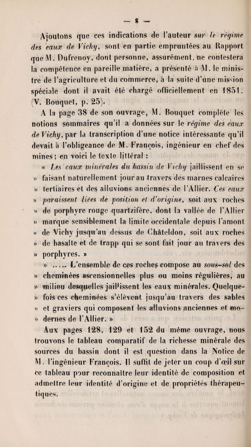 Ajoutons que ces indications de l’auteur sur le régime des eaux de Vichy, sont en partie empruntées au Rapport que M. Dufrenoy, dont personne, assurément, ne contestera la compétence en pareille matière, a présenté n M. le minis¬ tre de l’agriculture et du commerce, à la suite d’une mis^don spéciale dont il avait été chargé officiellement en 1851. (V. Bouquet, p. 25), A la page 38 de son ouvrage, M. Bouquet complète les notions sommaires qu’il a données sur le régime des eaux deVichy,^hv la transcription d’une notice intéressante qu’il devait à l’obligeance de M. François, ingénieur en chef des mines; en voici le texte littéral : « Les eaux minérales du kassin de Vichy jaillissent en se » faisant naturellement jour au travers des marnes calcaires » tertiaires et des alluvions anciennes de l’Ailier. Ces eaux » paraissent liées de position et d’origine, soit aux roches » de porphyre rouge quartzifère, dont la vallée de l’Ailier » marque sensiblement la limite occidentale depuis l’amont » de Vichy jusqu’au dessus de Cliâteldon, soit aux roches » de basalte et de Irapp qui se sont fait jour au travers des » porphyres. » » ...... L’ensemble de ces roches compose au sous-sol des » cheminées ascensionnelles plus ou moins régulières, au )> milieu desqjucHes jaillissent les eaux minérales. Quelque- )) fois ces cheminées s’élèvent jusqu’au travers des sables »> et graviers qui composent les alluvions anciennes et mo- » déniés de l’Ailier. » Aux pages 128, 129 et 152 du même ouvrage, nous trouvons le tableau comparatif de la richesse minérale des sources du bassin dont il est question dans la Notice de M. l’ingénieur François. Il suffit de jeter un coup d’œil sur ce tableau pour reconnaître leur identité de composition et admettre leur identité d’origine et de propriétés thérapeu¬ tiques,