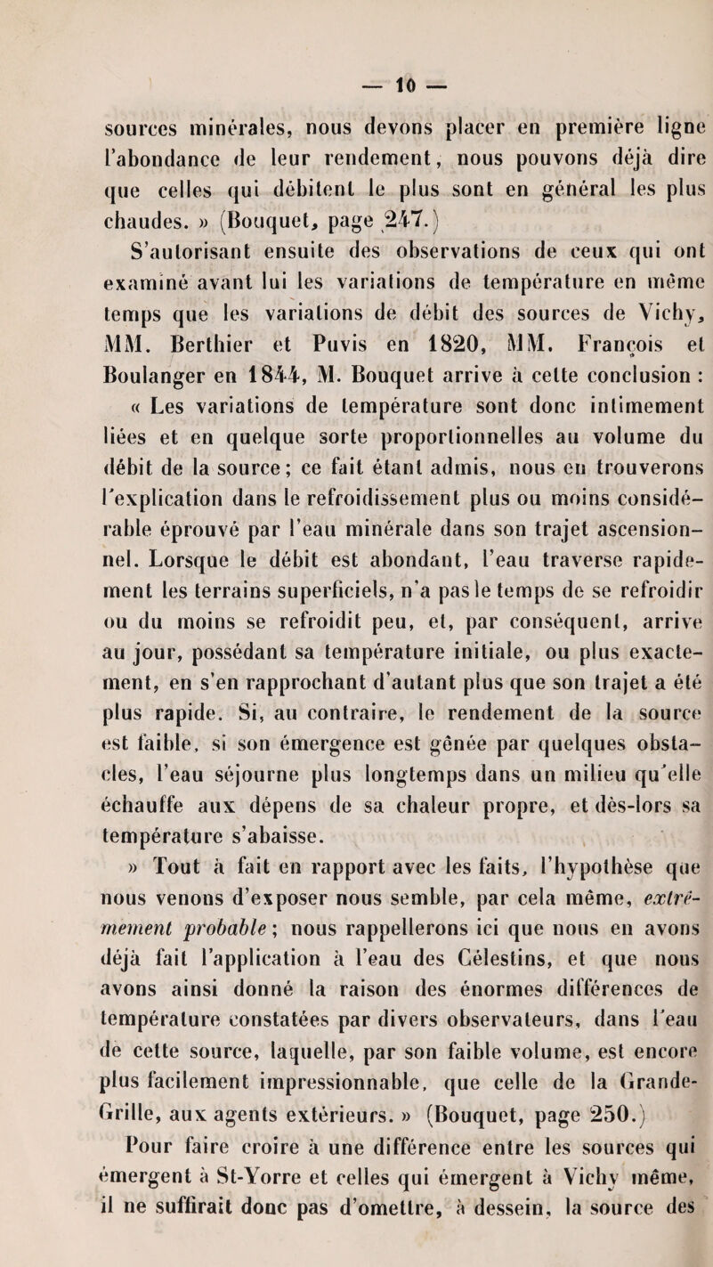 sources minérales, nous devons placer en première ligne l’abondance de leur rendement, nous pouvons déjà dire que celles qui débitent le plus sont en général les plus chaudes. » (Bouquet, page 247.) S’autorisant ensuite des observations de ceux qui ont examiné avant lui les variations de température en même temps que les variations de débit des sources de Vichy, MM. Berthier et Puvis en 1820, MM, François et Boulanger en 1844, M. Bouquet arrive à cette conclusion : « Les variations de température sont donc intimement liées et en quelque sorte proportionnelles au volume du <lébit de la source; ce fait étant admis, nous eu trouverons l'explication dans le refroidissement plus ou moins considé¬ rable éprouvé par l’eau minérale dans son trajet ascension¬ nel. Lorsque le débit est abondant, l’eau traverse rapide¬ ment les terrains superficiels, n’a pas le temps de se refroidir ou du moins se refroidit peu, et, par conséquent, arrive au jour, possédant sa température initiale, ou plus exacte¬ ment, en s’en rapprochant d’autant plus que son trajet a été plus rapide. Si, au contraire, le rendement de la source est faible, si son émergence est gênée par quelques obsta¬ cles, l’eau séjourne plus longtemps dans un milieu qu'elle échauffe aux dépens de sa chaleur propre, et dès-lors sa température s’abaisse. » Tout à fait en rapport avec les faits, l’hypothèse que nous venons d’exposer nous semble, par cela même, exlre- rnement ^probable ; nous rappellerons ici que nous en avons déjà fait l’application à l’eau des Gélestins, et que nous avons ainsi donné la raison des énormes différences de température constatées par divers observateurs, dans Teau de cette source, laquelle, par son faible volume, est encore plus facilement impressionnable, que celle de la Grande- Grille, aux agents extérieurs. » (Bouquet, page 250.) Pour faire croire à une différence entre les sources qui émergent à St-Yorre et celles qui émergent à Vichy même, il ne suffirait donc pas d’omettre, à dessein, la source des