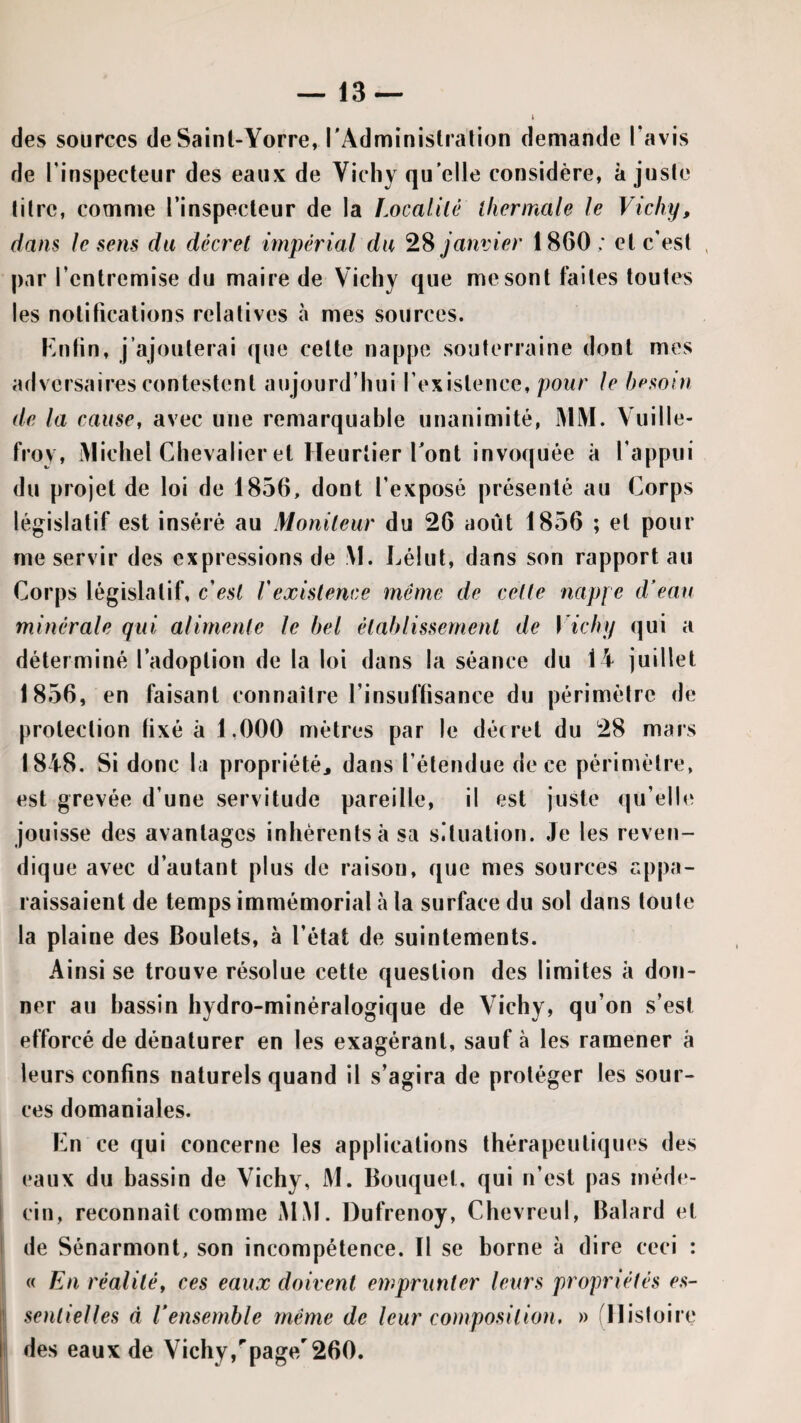 des sources deSainl-Yorre, l'Adminislralion demande l’avis de l’inspecteur des eaux de Vichy qu'elle considère, ajuste litre, comme l’inspecteur de la Localilé ihermale le Vichy, dans le sens du decret impérial du janvier 1860; et c'est par l’entremise du maire de Vichy que me sont faites toutes les notifications relatives à mes sources. F.ntin, j’ajouterai ([ue cette nappe souterraine dont mes adversaires contestent aujourd’hui l’existence, pour le hpsoin de la cause, avec une remarquable unanimité, MM. Vuille- froy, Michel Chevalier et Heurlier Tont invoquée à l’appui du projet de loi de 1856, dont l’exposé présenté au Corps législatif est inséré au Moniteur du 26 août 1856 ; et pour me servir des expressions de :M. i^élut, dans son rapport au Corps législatif, c'est Vexistence même de cette nappe d’eau minérale qui alimente le bel établissement de \'ichy qui a déterminé l’adoption de la loi dans la séance du 14 juillet 1856, en faisant connaître l’insuffisance du périmètre de protection fixé à 1,000 mètres par le décret du 28 mars 1848. Si donc la propriété^ dans l’étendue de ce périmètre, est grevée d’une servitude pareille, il est juste qu’elle jouisse des avantages inhérents à sa situation. Je les reven¬ dique avec d’autant plus de raison, que mes sources appa¬ raissaient de temps immémorial à la surface du sol dans toute la plaine des Boulets, à l’état de suintements. Ainsi se trouve résolue cette question des limites à don¬ ner au hassin hydro-minéralogique de Vichy, qu’on s’est efforcé de dénaturer en les exagérant, sauf à les ramener à leurs confins naturels quand il s’agira de protéger les sour¬ ces domaniales. Cn ce qui concerne les applications thérapeutiques des eaux du bassin de Vichy, M. Bouquet, qui n’est pas méde¬ cin, reconnaît comme MM. Dufrenoy, Chevreul, Balard et de Sénarmont, son incompétence. Il se borne à dire ceci : « En réalité, ces eaux doivent emprunter leurs propriétés es- { senlielles à Vensemble même de leur composition, » ^Histoire des eaux de Vichy,''page/260.