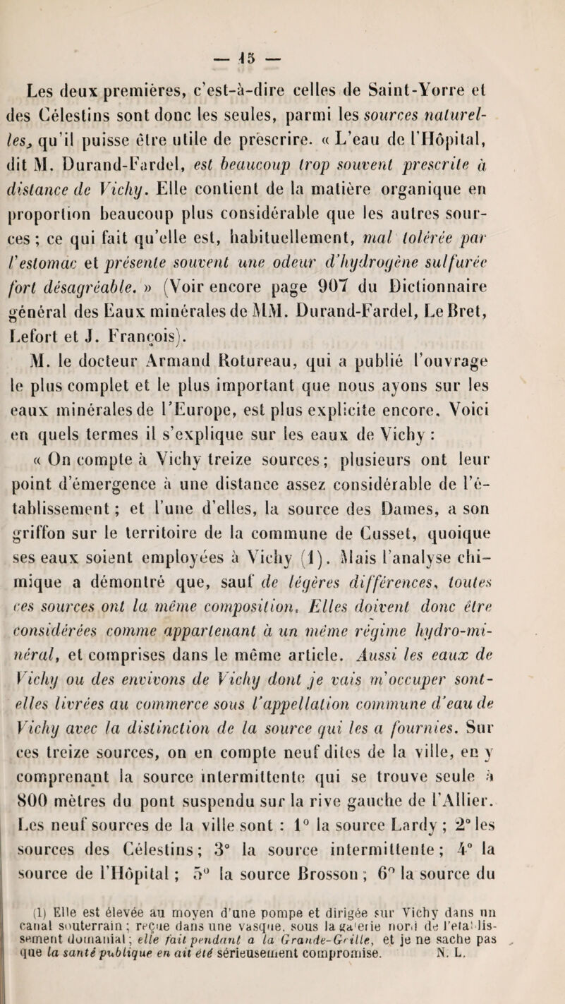 Les deux premières, c’est-à-dire celles de Saint-Yorre et des Célestins sont donc les seules, parmi les sources nalurel- lesj, qu’il puisse être utile de prescrire. « L’eau de l’Hopilal, dit M. Durand-Fardel, est beaucoup trop souvent prescrite à distance de Vichy. Elle contient de la matière organique en proportion beaucoup plus considérable que les autres sour¬ ces ; ce qui fait qu’elle est, babituellement, mal tolérée par l'estomac et présente souvent une odeur cVliydrogène sulfurée fort désagréable. » (Voir encore page 907 du Dictionnaire général des Eaux minérales de MM. Durand-Fardel, LeBret, Lefort et J. François). M. le docteur Armand Botureau, qui a publié l’ouvrage le plus complet et le plus important que nous ayons sur les eaux minérales de l’Europe, est plus explicite encore. Voici en quels termes il s’explique sur les eaux de Vicby : « On compte à Vicby treize sources; plusieurs ont leur point d’émergence à une distance assez considérable de l’é¬ tablissement ; et l’une d’elles, la source des Dames, a son griffon sur le territoire de la commune de Cusset, quoique ses eaux soient employées à Vichy (1). Mais l’analyse chi¬ mique a démontré que, sauf de légères différences^ toutes ces sources ont la même composition. Elles doivent donc être considérées comme appartenant à un même régime hydro-mi¬ néral, et comprises dans le même article. Aussi les eaux de Vichy ou des envivons de Vichy dont je vais m'occuper sont- elles livrées au commerce sous Vappellation commune d'eau de Vichy avec la distinction de la source gui les a fournies. Sur ces treize sources, on en compte neuf dites de la ville, en y comprenant la source intermittente qui se trouve seule h SOO mètres du pont suspendu sur la rive gauche de l’Ailier, l.es neuf sources de la ville sont : P la source Lardy ; 2® les sources des Célestins; 3° la source intermittente; 4 la source de l’Hôpital ; la source Brosson ; 6^ la source du (1) Elle est élevée au moyen d’une pompe et dirigée sur Vichy dans uii catial souterrain; reçue dans une vasque, sous la«a'efie nord de l’ela! lis- sernent domanial; elle fait pendant a la Grande-Grille, et je ne sache pas que la santé publique en ait été sérieusement compromise. N, L.