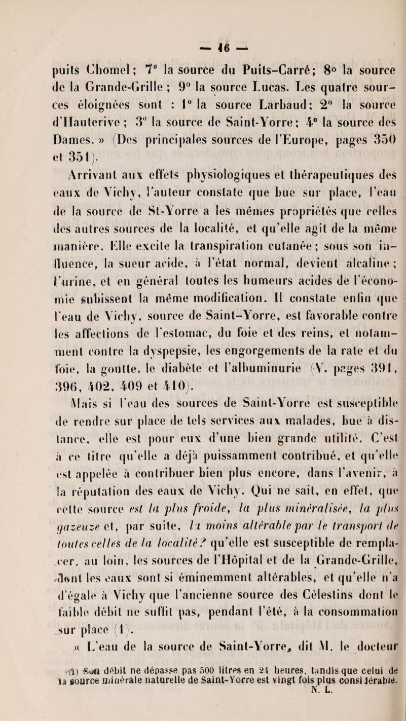 puits Clîomel; 7“ la source du Puits-Carré; 8® la source de la Grande-Grille ; 9^^ la source Lucas. Les quatre sour¬ ces éloignées sont : I® la source Larbaud; la source d’Hauterive ; 3'’ la source de Saint-Yorre; 4® la source des Dames. » (Des principales sources de l’Europe, pages 350 et 351). Arrivant aux effets physiologiques et thérapeutiques des eaux de Vichy, Tauteur constate que hue sur place, l’eau de la source de St-Yorre a les mêmes propriétés que celles des autres sources de la localité, et qu’elle agit de la même manière. Elle excite la transpiration cutanée; sous son iii- lluence, la sueur acide, à l’état normal, devient alcaline; ruiine, et en général toutes les humeurs acides de Técono- mîe guhissent la même moditication. Il constate enfin que Teau de Vichy, source de Saint-Yorre, est favorable contre les affections de l’estomac, du foie et des reins, et notam¬ ment contre la dyspepsie, les engorgements de la rate et du foie, la goutte, le diabète et l’albuminurie (V. pages 391, 390, 402, 409 et 410). iMais si l'eau des sources de Saint-Yorre est susceptible de rendre sur place de tels services aux malades, hue à dis¬ tance, elle est pour eux d’une bien grande utilité. C’est à ce titre qu elle a déjh puissamment contribué, et qu’elh* (‘St appelée à contribuer bien plus encore, dans l’avenir, à la réputation des eaux de Vichy. Qui ne sait, en effet, que cette source c.s^ la plus froide, la plus minéralisée, la plus qazeuze et, par suite, l:i moins allérahlepar le Iransporl de loutes celles de la localité^ qu’elle est susceptible de rempla¬ cer, au loin, les sources de l’Hôpital et de la Grande-Grille, ^(Ittnt les eaux sont si éminemment altérables, et qu elle n’a d’égale à Vichy que l’ancienne source des Céiestins dont le faible débit ne suffit pas, pendant l’été, à la consommation sur place (11. .« L’eau de la source de Saint-Yorre^ dit M. le docteur “ (t) -Son d(^bit ne dépasse pas 500 litres en 24 heures, tandis que celui de la source Jijinérale naturelle de Saint-Yorre est vingt fois plus considérable. N. L.