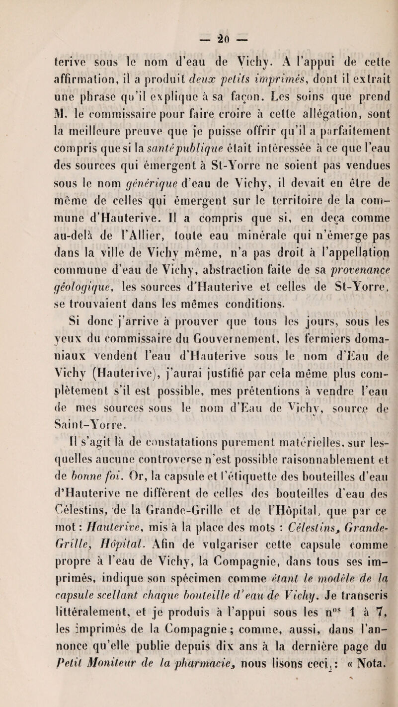 ferive sous le nom d’eau de Vichy. A l’appui de cette affirmation, il a produit deux petits imprimés, dont il extrait une phrase qu’il explique à sa façon. Les soins que prend M. le commissaire pour faire croire à cette allégation, sont la meilleure preuve que je puisse offrir qu’il a parfaitement compris que si \di santé publique était intéressée à ce que l’eau des sources qui émergent à St-Yorre ne soient pas vendues sous le nom générique d’eau de Vichy, il devait en être de même de celles qui émergent sur le territoire de la com¬ mune d’Hauterive. Il a compris que si, en deçà comme au-delà de l’Ailier, toute eau minérale qui n’émerge pas dans la ville de Vichy même, n’a pas droit à l’appellation commune d’eau de Vichy, abstraction faite de sa provenance géologique, les sources d’Hauterive et celles de St-Yorre, se trouvaient dans les mêmes conditions. Si donc j’arrive a prouver que tous les jours, sous les yeux du commissaire du Gouvernement, les fermiers doma¬ niaux vendent l’eau d’Hauterive sous le nom d’Eau de Vichy (Hauterive), j’aurai justifié par cela même plus com¬ plètement s’il est possible, mes prétentions à vendre l’eau de mes sources sous le nom d’Eau de ^ichv, source de Saint-Yorre. fl s’agit là de constatations purement matérielles, sur les¬ quelles aucune controverse n’est possible raisonnablement et de bonne foi. Or, la capsule et l’étiquette des bouteilles d’eau d’Hauterive ne diffèrent de celles des bouteilles d’eau des Célestins, de la Grande-Grille et de l’HôpitaE que par ce mot : Hauterive, mis à la place des mots : Célestins, Grande- Grille, Hôpital. Afin de vulgariser cette capsule comme propre à l’eau de Vichy, la Compagnie, dans tous ses im¬ primés, indique son spécimen comme étant le modèle de la capsule scellant chaque bouteille d'eau de Vichy. Je transcris littéralement, et je produis à l’appui sous les n®*^ 1 à 7» les imprimés de la Compagnie; comme, aussi, dans l’an¬ nonce qu’elle publie depuis dix ans à la dernière page du Petit Moniteur de la pharmacie, nous lisons cecij; « Nota.