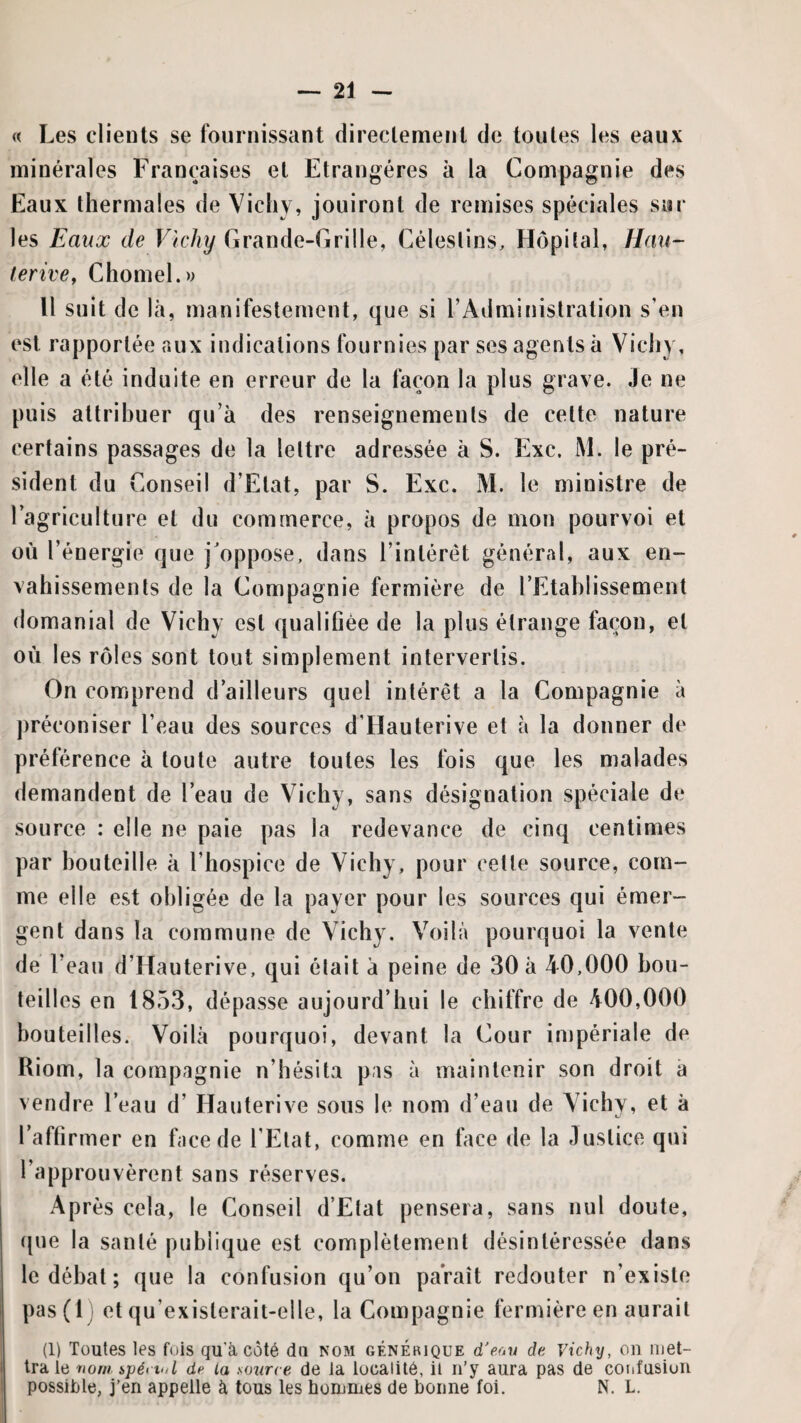 « Les clients se fournissant directemetit de toutes les eaux minérales Françaises et Etrangères à la Compagnie des Eaux thermales de Vichy, jouiront de remises spéciales sur les Eaux de Vichy Grande-Grille, Céleslins, Hôpiîal, Hau~ terive, Chomel.w Il suit de là, manifestement, que si T Administration s’en est rapportée aux indications fournies par ses agents à Vichy, elle a été induite en erreur de la façon la plus grave. Je ne puis attribuer qu’à des renseignements de cette nature certains passages de la lettre adressée à S. Exc. M. le pré¬ sident du Conseil d’Etat, par S. Exc. M. le ministre de l’agriculture et du commerce, à propos de mon pourvoi et où l’énergie que j'oppose, dans l’intérêt général, aux en¬ vahissements de la Compagnie fermière de l’Etahlissemenl domanial de Vichy est qualifiée de la plus étrange façon, et où les rôles sont tout simplement intervertis. On comprend d’ailleurs quel intérêt a la Compagnie à ])réconiser l’eau des sources d'Hauterive et à la donner de préférence à toute autre toutes les fois que les malades demandent de l’eau de Vichy, sans désignation spéciale de source : elle ne paie pas la redevance de cinq centimes par bouteille à l’hospice de Vichy, pour cette source, com¬ me elle est obligée de la payer pour les sources qui émer¬ gent dans la commune de Vichy. Voilà pourquoi la vente de l’eau d’Hauterive, qui était à peine de 30 à 40,000 bou¬ teilles en 1853, dépasse aujourd’hui le chiffre de 400,000 bouteilles. Voilà pourquoi, devant la Cour impériale de Kiom, la compagnie n’hésita pas à maintenir son droit à vendre l’eau d’Hauterive sous le nom d’eau de Vichy, et à l’affirmer en face de l’Etat, comme en face de la Justice qui l’approuvèrent sans réserves. Après cela, le Conseil d’Etat pensera, sans nul doute, (|ue la santé publique est complètement désintéressée dans le débat ; que la confusion qu’on paraît redouter n’existe pas(l) et qu’existerait-elle, la Compagnie fermière en aurait (1) Toutes les fois qu’à côté du nom générique d'eon de vichij, on met¬ tra le nom ipéi iul de la source de la localité, il n’y aura pas de coiifusion possible, j'en appelle à tous les hommes de bonne foi. N. L.