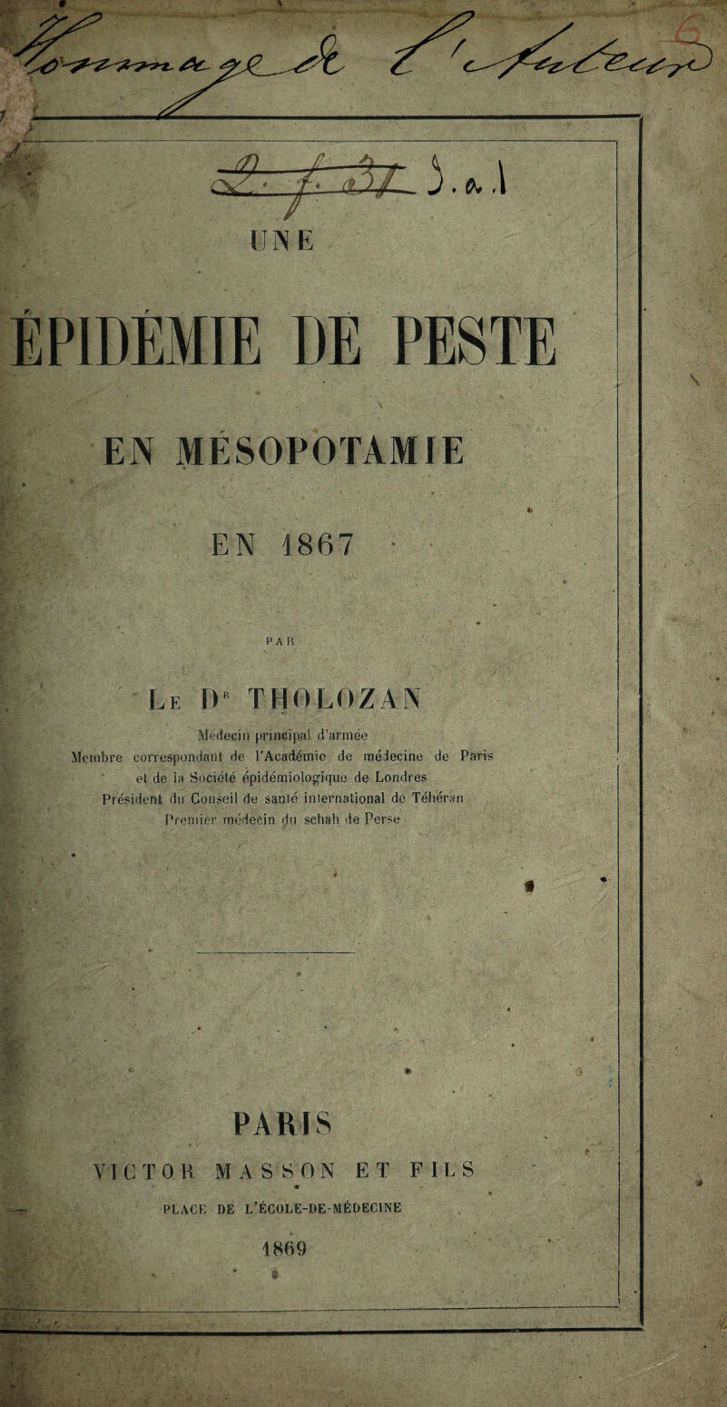 EPIDEMIE DE PESTE EN MESOPOTAMIE EN 1867 PAR Le D TH0LOZAN Médecin principal d’armée Membre correspondant de l’Académie de médecine de Paris et de la Société épidémiologique de Londres Président du Conseil de santé international de Téhéran Premier médecin du schah de Perse * ft PARIS VICTOR MASSON ET FILS PLACE DE L’ÉCOLE-DE-MÉDECINE 1869