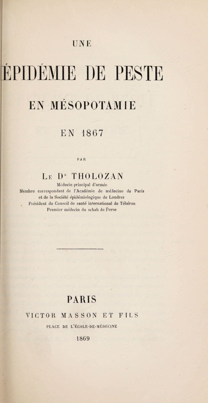 ÉPIDÉMIE DE PESTE . EN MÉSOPOTAMIE EN 1867 PAU Le D THOLOZAN Médecin principal d’armée Membre correspondant de l'Académie de médecine de Paris et de la Société épidémiologique de Londres Président du Conseil de santé international de Téhéran Premier médecin du schah de Perse PARIS VICTOR MASSON ET FILS PLACE DE L’ÉCOLE-DE-MÉDEClNË 1869