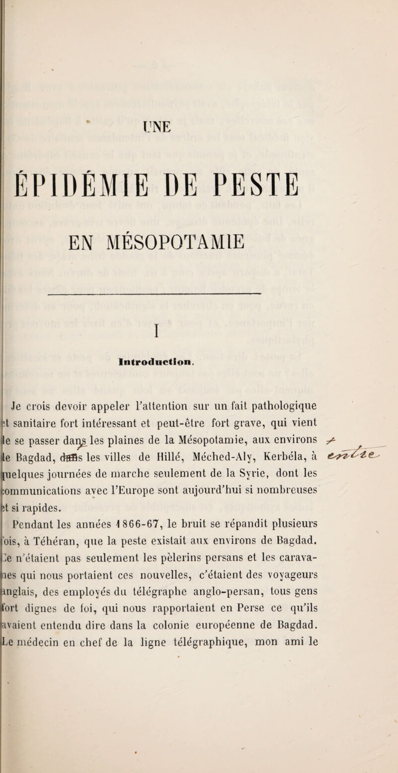 ÉPIDÉMIE DE PESTE EN MÉSOPOTAMIE I Introduction. Je crois devoir appeler l'attention sur un fait pathologique ’t sanitaire fort intéressant et peut-être fort grave, qui vient »le se passer dai^s les plaines de la Mésopotamie, aux environs de Bagdad, d?®s les villes de Hillé, Méched-Aly, Kerbéla, à (uelques journées de marche seulement de la Syrie, dont les communications avec l’Europe sont aujourd’hui si nombreuses ht si rapides. Pendant les années 1 866-67, le bruit se répandit plusieurs ois, à Téhéran, que la peste existait aux environs de Bagdad. Ee n’étaient pas seulement les pèlerins persans et les earava- Oes qui nous portaient ces nouvelles, c’étaient des voyageurs anglais, des employés du télégraphe anglo-persan, tous gens ifort dignes de toi, qui nous rapportaient en Perse ce qu’ils (avaient entendu dire dans la colonie européenne de Bagdad. »Le médecin en chef de la ligne télégraphique, mon ami le