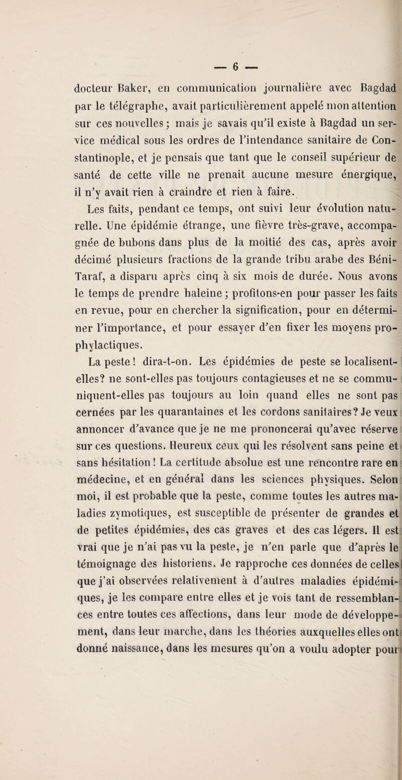 docteur Baker, en communication journalière avec Bagdad par le télégraphe, avait particulièrement appelé mon attention sur ces nouvelles ; mais je savais qu'il existe à Bagdad un ser¬ vice médical sous les ordres de l'intendance sanitaire de Con¬ stantinople, et je pensais que tant que le conseil supérieur de santé de cette ville ne prenait aucune mesure énergique, il n'y avait rien à craindre et rien à faire. Les faits, pendant ce temps, ont suivi leur évolution natu¬ relle. Une épidémie étrange, une fièvre très-grave, accompa¬ gnée de bubons dans plus de la moitié des cas, après avoir décimé plusieurs fractions de la grande tribu arabe des Béni- Taraf, a disparu après cinq à six mois de durée. Nous avons le temps de prendre baleine ; profitons*en pour passer les faits en revue, pour en chercher la signification, pour en détermi¬ ner l'importance, et pour essayer d'en fixer les moyens pro¬ phylactiques. La peste! dira-t-on. Les épidémies de peste se localisent- elles? ne sont-elles pas toujours contagieuses et ne se commu¬ niquent-elles pas toujours au loin quand elles ne sont pas cernées par les quarantaines et les cordons sanitaires? Je veux annoncer d'avance que je ne me prononcerai qu'avec réserve sur ces questions. Heureux ceux qui les résolvent sans peine et sans hésitation ! La certitude absolue est une rencontre rare en médecine, et en général dans les sciences physiques. Selon moi, il est probable que la peste, comme toutes les autres ma¬ ladies zymotiques, est susceptible de présenter de grandes et de petites épidémies, des cas graves et des cas légers. Il est vrai que je n'ai pas vu la peste, je n'en parle que d'après le témoignage des historiens. Je rapproche ces données de celles! que j’ai observées relativement à d’autres maladies épidémi¬ ques, je les compare entre elles et je vois tant de ressemblant ces entre toutes ces affections, dans leur mode de développe-ii ment, dans leur marche, dans les théories auxquelles elles onf donné naissance, dans les mesures qu'on a voulu adopter poun
